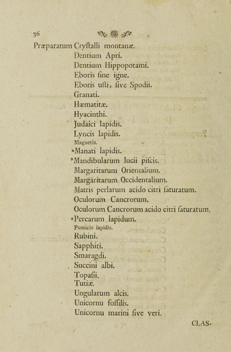 Praeparatum Cryftalli montanae. Dentium Apri. Dentium Hippopotami. Eboris fine igne. Eboris ufti, five Spodii. Granati. Haematitae. Hyacinthi. Judaici lapidis. Lyncis lapidis. Magnetis. * *Manati lapidis. ^Mandibularum lucii pileis. Margaritarum Orientalium. Margaritarum Occidentalium. Matris perlarum acido citri faturatum. Oculorum Cancrorum. Oculorum Cancrorum acido citri faturatum. *Percarum lapidum. Pumicis lapidis. Rubini. Sapphiri. Smaragdi. . Succini albi. Topafii. • [ utiae. Ungularum alcis. • ^ Unicornu foffilis. k' Unicornu marini five veri. CLAS-