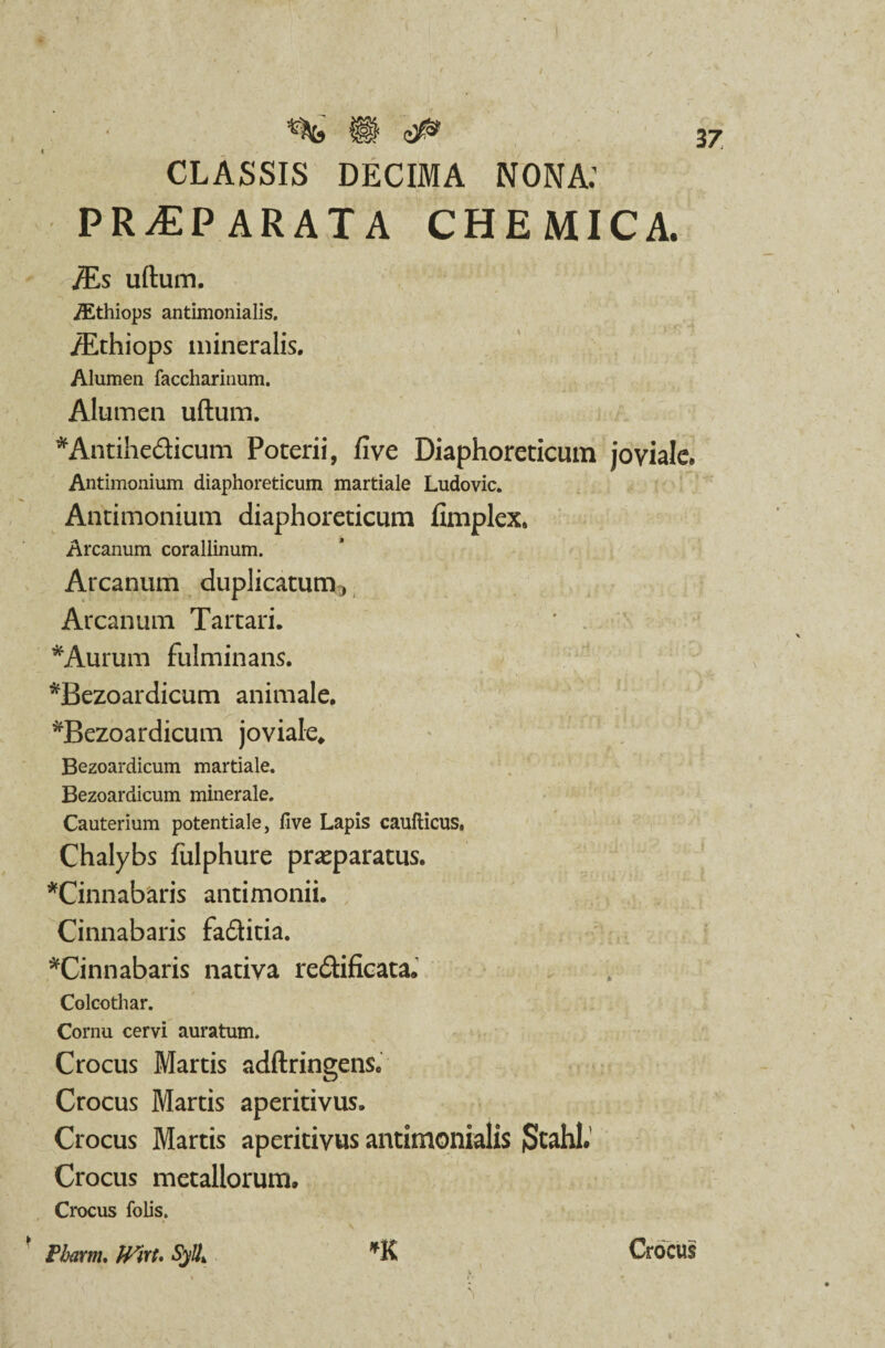 CLASSIS DECIMA NONA: PR^PARATA CHEMICA. 'JEs ullum. /Ethiops antimonialis. /Ethiops mineralis. Alumen faccharinum. Alumen ullum. *Antihe£ticum Poterii, live Diaphoreticum joviale. Antimonium diaphoreticum martiale Ludovic. Andmonium diaphoreticum fimplex. Arcanum corallinum. Arcanum duplicatum Arcanum Tartari. *Aurum fulminans. *Bezoardicum animale. ^Bezoardicum joviale» Bezoardicum martiale. Bezoardicum minerale. Cauterium potentiale, five Lapis caufticus, Chalybs fulphure praeparatus. ^Cinnabaris antimonii. Cinnabaris faditia. ^Cinnabaris nativa re&ificata. Colcothar. Cornu cervi auratum. Crocus Martis adftringens. Crocus Martis aperitivus. Crocus Martis aperitivus antimonialis jStahl. Crocus metallorum, \ N» . # , i - i ** Crocus folis. Pbarm. PFirt. Sy!Ik *K Crocus