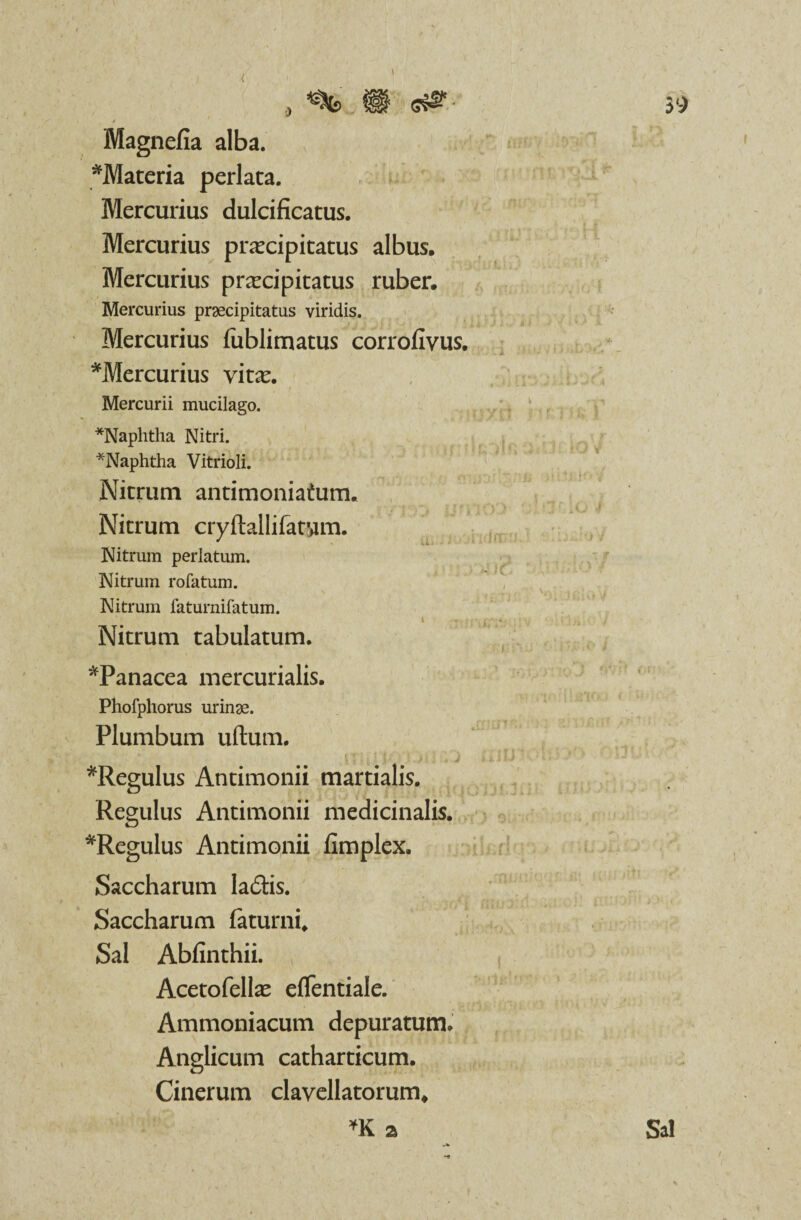 Magnefia alba. *Materia perlata. Mercurius dulcificatus. Mercurius praecipitatus albus. Mercurius praecipitatus ruber. Mercurius praecipitatus viridis. Mercurius fublimatus corrofivus. *Mercurius vitae. Mercurii mucilago. *Naphtha Nitri. *Naphtha Vitrioli. Nitrum antimoniatum. Nitrum cryftallifatvim. Nitrum perlatum. Nitrum rofatum. Nitrum faturnifatum. i > ,-..f Nitrum tabulatum. *Panacea mercurialis. Phofphorus urinae. Plumbum uftum. ;i i p i«.>( i . j *ReguIus Antimonii martialis. Regulus Antimonii medicinalis. *Regulus Antimonii fimplex. Saccharum ladis. Saccharum (aturni. Sal Abfinthii. Acetofellae effentiale. Ammoniacum depuratum» Anglicum catharticum. Cinerum clavellatorum, *K a