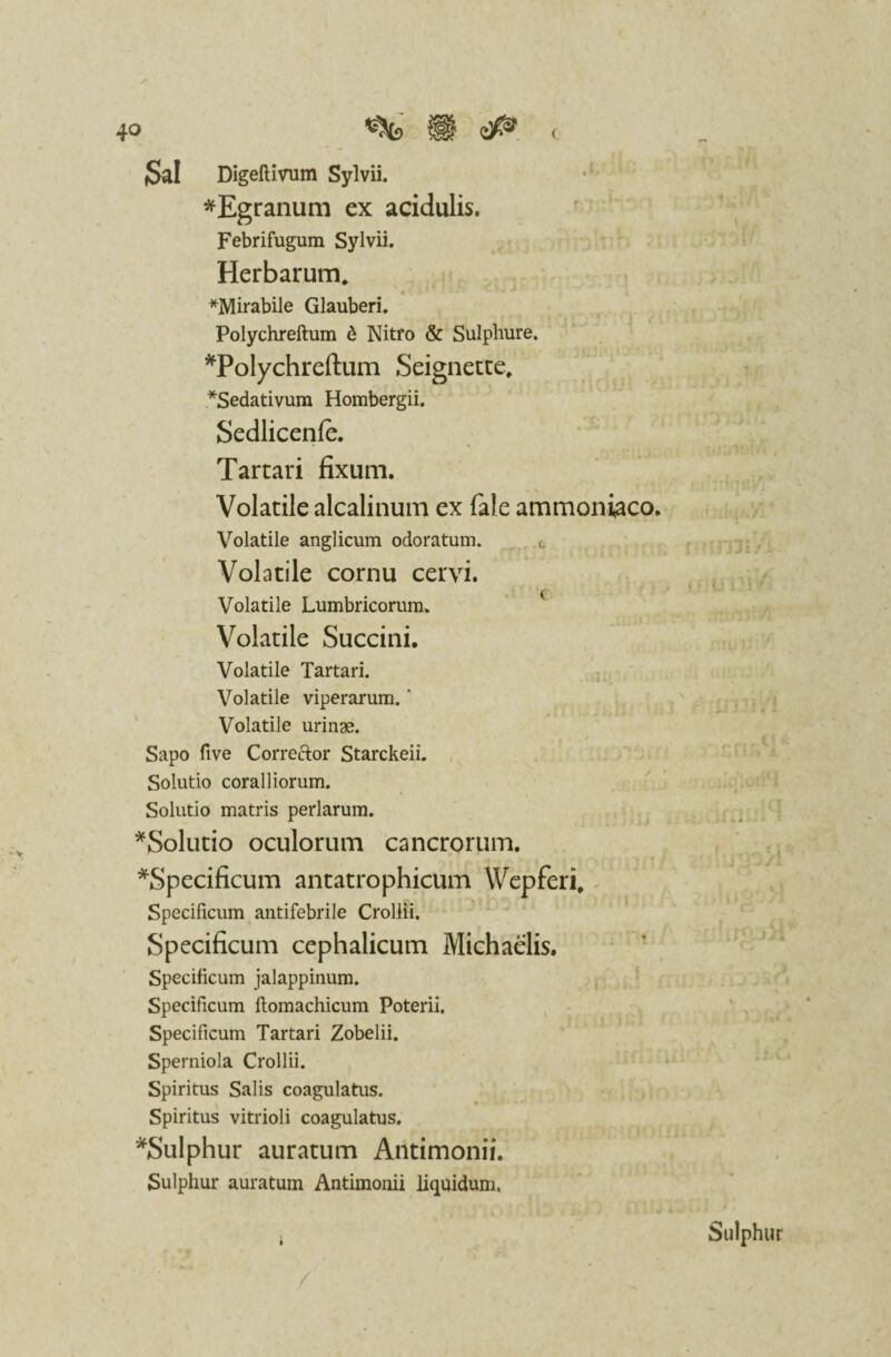 Sal Digeftivum Sylvii. *Egranum ex acidulis. Febrifugum Sylvii. Herbarum* « ~f ^Mirabile Glauberi. Polychreftum d Nitro & Sulphure. *Polychreftum Seignette. *Sedativum Hombergii. Sedlicenfe. Tartari fixum. Volatile alcalinum ex fale ammoniaco. Volatile anglicum odoratum. c Volatile cornu cervi. Volatile Lumbricorum. Volatile Succini. Volatile Tartari. Volatile viperarum. ' Volatile urinae. Sapo five Correftor Starckeii. Solutio coralliorum. Solutio matris perlarum. *Solutio oculorum cancrorum. ^Specificum antatrophicum Wepferi* Specificum antifebrile Crollii. Specificum cephalicum Michaelis. Specificum jalappinum. Specificum ftomachicum Poterii. Specificum Tartari Zobelii. Sperniola Crollii. Spiritus Salis coagulatus. Spiritus vitrioli coagulatus. *Sulphur auratum Antimonii. Sulphur auratum Antimonii liquidum.