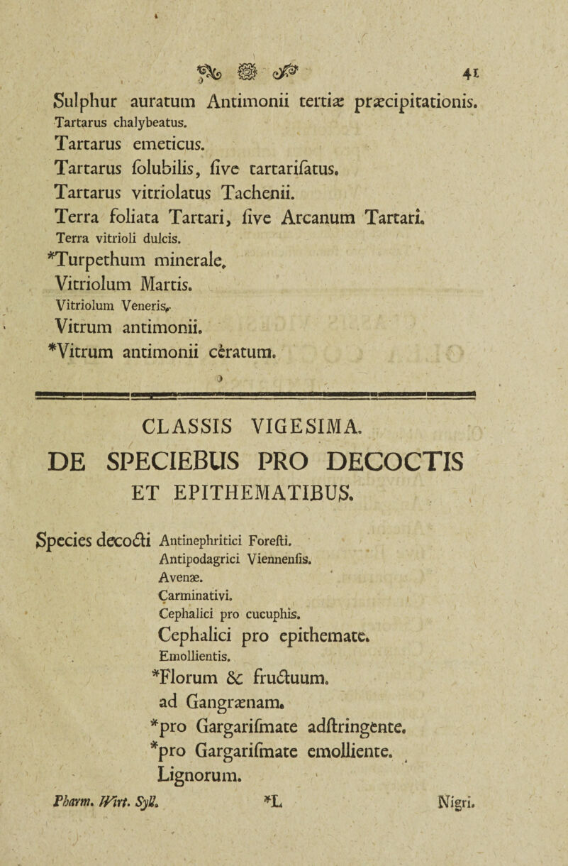 i ^fc> |§ 41 i ' 'J Sulphur auratum Antimonii tertia: praecipitationis. Tartarus chalybeatus. Tartarus emeticus. Tartarus lolubilis, live tartarifatus. Tartarus vitriolatus Tachenii. Terra foliata Tartari, live Arcanum Tartari. Terra vitrioli dulcis. *Turpethum minerale, Vitriolum Martis. Vitriolum Veneris^ Vitrum antimonii. *Vitrum antimonii ceratum. CLASSIS VIGESIMA. DE SPECIEBUS PRO DECOCTIS ET EPITHEMATIBUS. • • Species decodti Antinephritici Forefti. Antipodagrici Viennenfis. Avenae. Carminativi. • (1 Cephalici pro cucuphis. Cephalici pro epithemate. Emollientis. *Florum &c fru&uum. ad Gangr.unam. *pro Gargarifmate adftringtnte. *pro Gargarifmate emolliente. Lignorum. Thmm. Wirt. Syli, *L Nigri. I