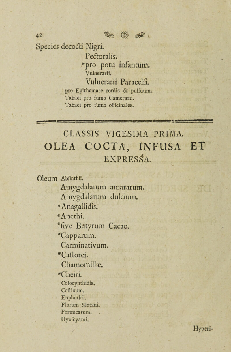 Species deco&i Nigri. Pe&oralis. *pro potu infantum. Vulnerarii. ** • Vulnerarii Paracelfi. pro Epithemate cordis & pulfuum. Tabaci pro fumo Camerarii. Tabaci pro fumo officinales. CLASSIS VIGESIMA PRIMA. OLEA COCTA, INFUSA ET EXPRESSA. Oleum Abfinthii. Amygdalarum amararum* Amygdalarum dulcium. *Anagallidis. *Anethi. *five Butyrum Cacao. *Capparum. Carminativum. *Caftorei. Chamomilla?. *Cheiri. Colocynthidis. Coftinum. Euphorbii. Florum Slotani. Formicarum. Hyofcyami. Hyperi-