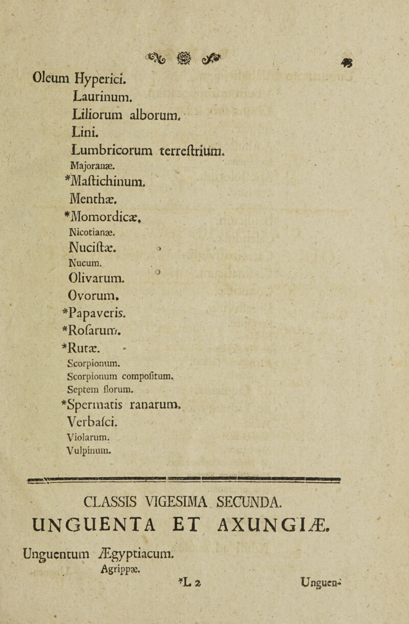 / / Oleum Hyperici. Laurinum. Liliorum alborum. Lini. Lumbricorum terreftrium, Majoranae. *Maftichinum. Mentha?. *Momordica?* Nicotianae, Nuciftar. o Nucum. Olivarum. Ovorum* ^Papaveris. *Rofarurr/. -i > *Ruta?. Scorpionum. Scorpionum compofitum. Septem florum. *Spermatis ranarum. V erbafci. Violarum. Vulpinum. KK CLASSIS VIGESIMA. SECUNDA. UNGUENTA ET AXUNGIJE. Unguentum /Egyptiacum, Agrippae. »L2 Unguen-