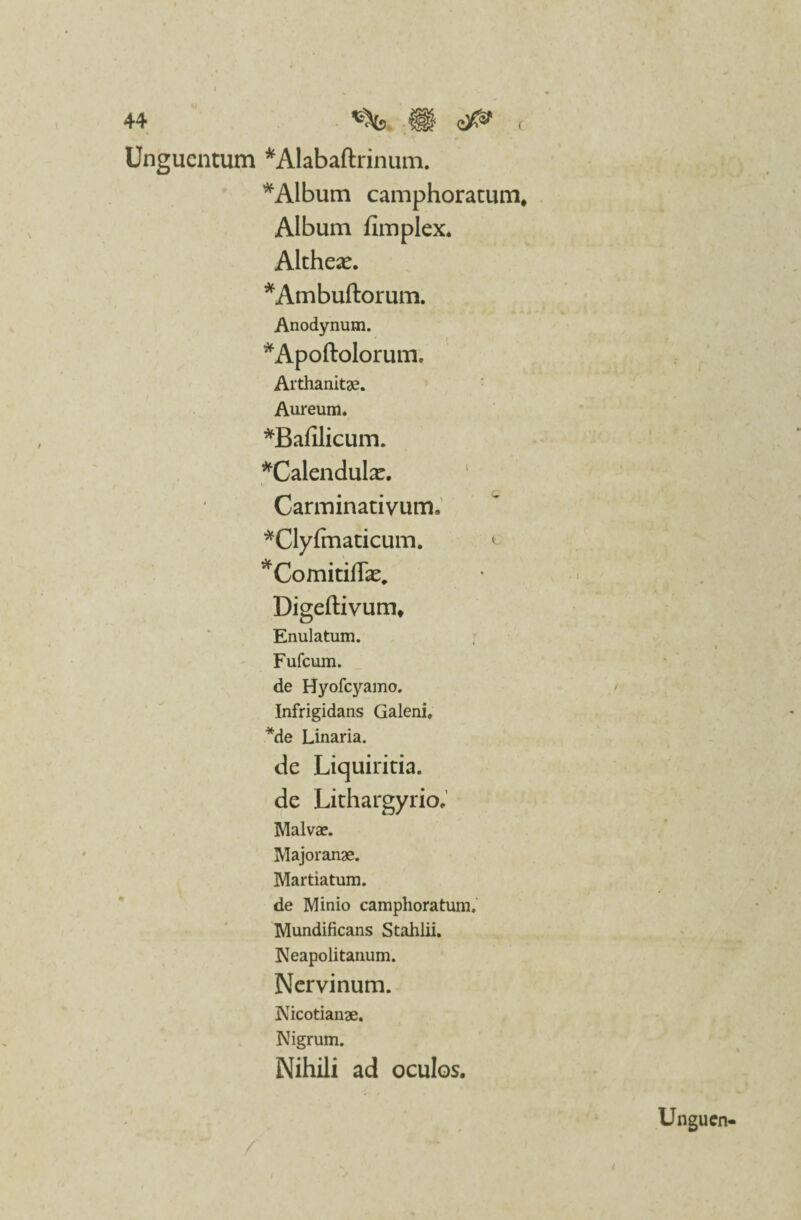 44 H£ ( Unguentum *Alabaftrinum. * Album camphoratum. Album fimplex. Althea^. *Ambuftorum. Anodynum. ^Apoftolorum. Arthanitae. Aureum. *Bafilicum. *Calendulx. Carminativum. *Clyfmaticum. *Comitilfe„ Digeftivum* Enulatum. Fufcum. de Hyofcyamo. Infrigidans Galeni, *de Linaria. de Liquiritia, de Lithargyrio. Malvae. Majoranae. Martiatum. de Minio camphoratum. Mundificans Stahlii. Neapolitanum. Nervinum. Nicotianae. Nigrum. Nihili ad oculos.