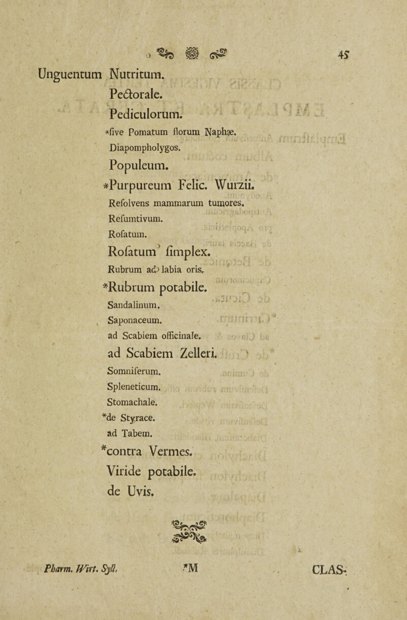 Unguentum Nutritum. Pe&orale. Pediculorum. *five Pomatum florum Naphae. , - . . j 1 ' Diapompholygos. Populeum. * ^Purpureum Felic. Wurzii. Refolvens mammarum tumores. Refumtivum. i;V' vi.-;. . : Rofatum. Rofatum fimplex. Rubrum ad> labia orisr *Rubrum potabile. Sandalinum. Saponaceum. ad Scabiem officinale. ad Scabiem Zelleri. Somniferum. Spleneticum. Stomachale. *de Styrace, ad Tabem. *concra Vermes. Viride potabile, de Uvis. 'Qhffg!' 1 Pbarm. Witt. SyU, *M CLAS-;