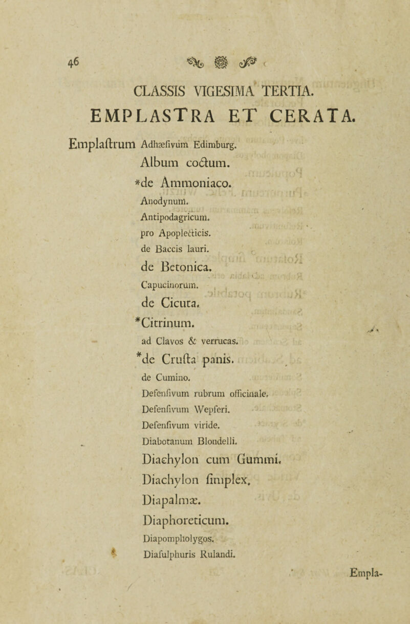 CLASSIS VIGESIMA TERTIA. emplastra et cerata. Emplaftrum Adhgefivum Edimburg. Album codum. *de Ammoniaco. Anodynuftl. Antipodagricuffl* i t pro Apopledicis. de Baecis lauri. ■ ' • / de Betonica. , L . ;:i ;.f.. 0 V Capuc inorum. /j: ! i' V’ de Cicuta. •Cirrinum. ad Clavos & verrucas. *de Crufta panis, de Cumino. Defenfivum rubrum officinale, Defenfivum Wepferi. Defenfivum viride. Diabotanum Blondelli. Diachylon cum Gummi. Diachylon fimplex, Diapalmx. Diaphoreticum. Diapompholygos. Diafulphuris Rulandi. Empla