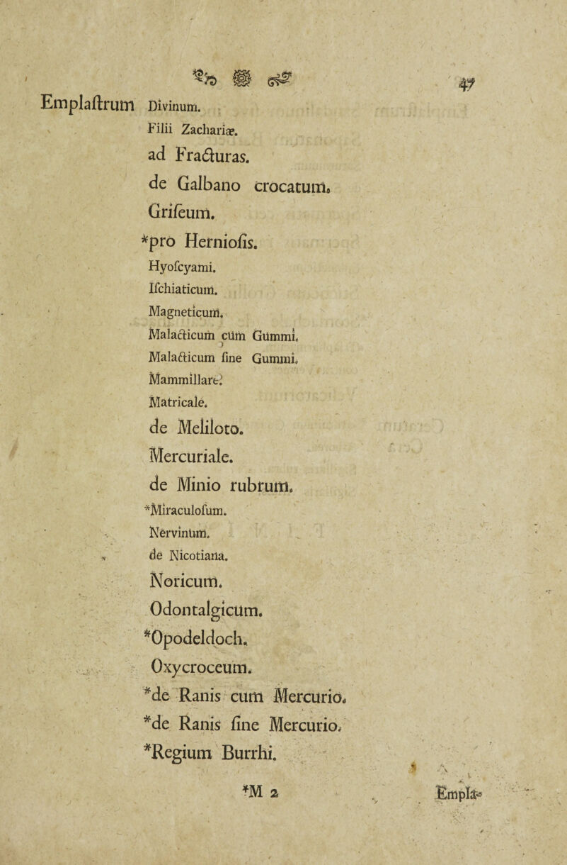^>s m s# Emplaftrmn Divinum. Filii Zachariap. ad Fradluras. de Galbano crocatum* Grifeum. *pro Herniofis. Hyofcyami. Ifchiaticum. Magneticum. l Malacticum cUm GummL Malafticum fine Gumini* Mammillart? Matricale* de Meliloto. Mercuriale. de Minio rubrum. *Miraculofum. •> \ . . Nervinum. * de Nicotiana. t * ■ • \ s' ' • ’ % ; f K Noricum. Odontalgicum. *Opo.deldpch* Oxycroceum. *de Ranis cum Mercurio* * C A *de Ranis fine Mercurio/ *Regiuni Burrhi.