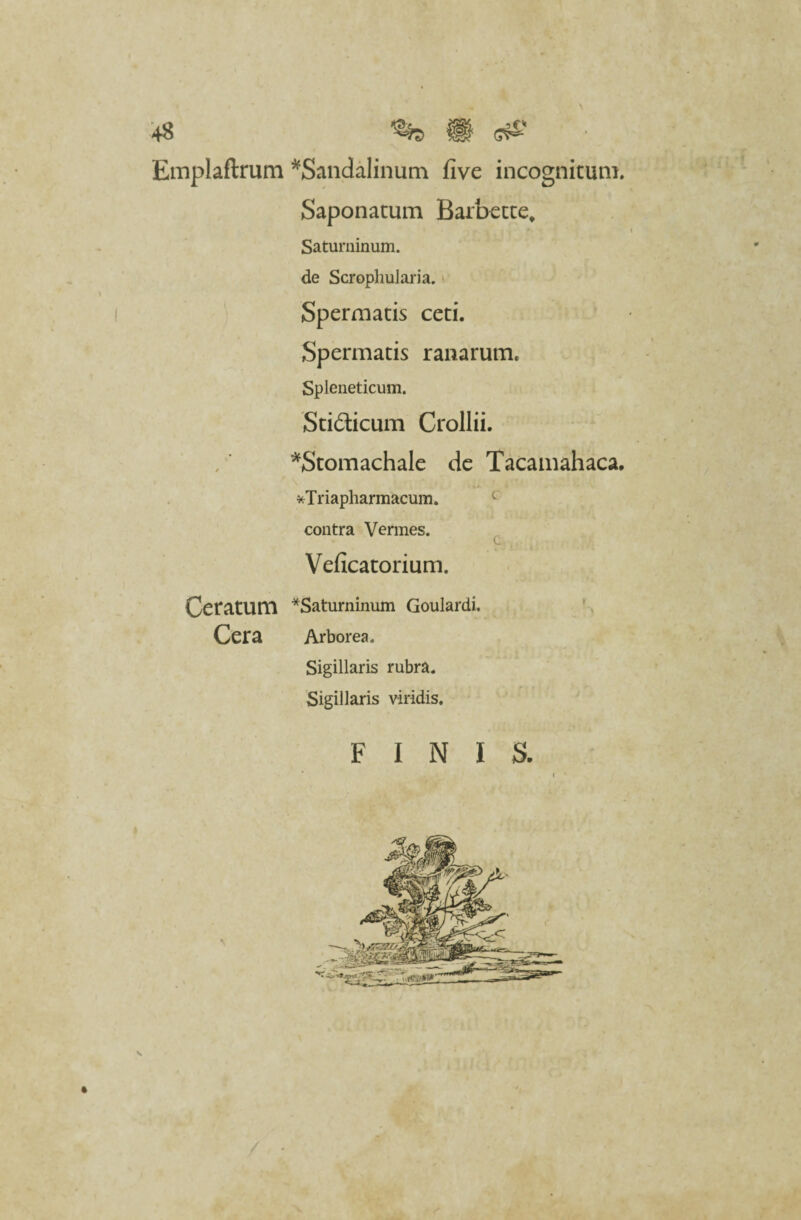 +8 \ Emplaftrum *Sandalinum five incognitum. Saponatum Barbette, Saturninum, de Scrophuiaria. Spermatis ceti. Spermatis ranarum. Spleneticum. Sti&icum Crollii. *Stomachale de Tacamahaca. *Triapharmacum. contra Vermes. Veficatorium. Ceratum *Saturninum Goulardi. Cera Arborea. \ Sigillaris rubra. Sigillaris viridis. FINIS. s