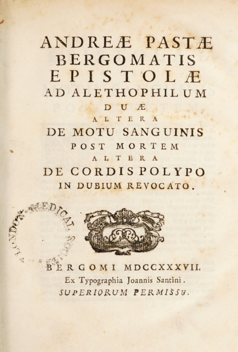 ANDREiE PASTAE BERGOMATIS EPISTOLiE AD ALETHOPH1L UM D U JE altera DE MOTU SANGUINIS POST MORTEM ALTERA DE CORDIS POLYPO IN DUBIUM REVOCATO. Ex Typographia Joannis Santini. SUPERIORUM PERMISSU.