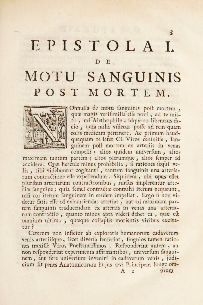 EPISTOLA L D E MOTU SANGUINIS POST M O R T E M. Onnulla de motu fanguinis poft mortem , qua? magis verifimilia efTe novi , ad te mit¬ to , mi Alethophile 5 idque co libentius fa¬ cio , quia mihi videtur pofie ad rem quam colis medicam pertinere. Ac primum haud- quaquam te latet Cl. Viros ccnfuifTe , fan- guinem poft mortem cx arteriis in venas compelli 5 alios quidem univerfum , alios maximam tantum partem 5 alios plerumque , alios femper id accidere. Quae hercule minus probabilia , li rationes fequi ve¬ lis y tibi videbuntur cogitanti , tantum fanguinis una arteria¬ rum contradione efle expellendum . Siquidem y ubi opus edet pluribus arteriarum contradionibus y rurfus implerentur arte¬ ria fanguine; quia femel contrade contrahi iterum nequeunt, nifi cor iterum fanguinem in eafdem impellat . Ergo (i non vi¬ detur fatis efTe ad exhauriendas arterias , aut ad maximam par¬ tem fanguinis traducendam ex arteriis in venas una arteria¬ rum contradio , quanto minus apta videri debet ea , qux eft omnium ultima , quasque collapfis morientis viribus excita¬ tur ? Ceterum non inficior ab exploratis humanorum cadaverum venis arteriifque, licet diverfa fenferint, iingulos tamen ratio¬ nes traxiffe Viros Praeftantiffimos . Refponderint autem , an non refponderint experimenta affirmantibus, univerfum fangui¬ nem , aut fere univerfum inveniri in cadaverum venis , judi¬ cium fit penes Anatomicorum hujus aevi Principem longe om- A 2 ttium