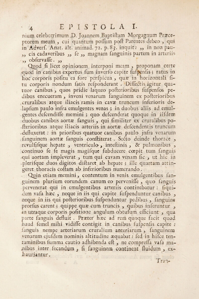 nium celeberrimum D. Joannem Baptiftam Morgagnum Praece¬ ptorem meum y cui quantum polium poft Parentes debeo y qui in Adverf. Anat. ait. animad. 72. p. 85. inquit: yy in non pau- yy cis cadaveribus yy fe yy magnam fanguinis partem in arteriis yy obfervalfe. yy Quod Ii licet opinionem interponi meam proponam certe quod in canibus expertus fum inverfo capite fufpcnlis 5 ratus in hoc corporis politu ea fore perfpicua y qua? in horizontali li¬ tu corporis nondum fatis refponderant . Dilfedtis igitur qua- tuor canibus quos pridie laqueo pofterioribus lufpenfos pe¬ dibus enecueram y inveni venarum fanguinem ex pofterioribus cruralibus atque iliacis ramis in cava? truncum inferioris de- lapfum paulo infra emulgentes venas y in duobus aliis ad emul¬ gentes defeendifle memini ; quo defeenderat quoque in iifdem duobus canibus aorta? fanguis y qui limiliter ex cruralibus po- iherioribus atque iliacis arteriis in aorta? defeendentis truncum .defluxerat : in prioribus quatuor canibus paulo jnfra venarum . fanguinem aortae fanguis conftiterat . Sedo deinde thorace y reviilfifque hepate y ventricula > inteftinis y & pulmonibus y continuo fe fe magis magifque fubducere ccepit tum fanguis qui aortam impleverat y tum qui cavam venam lic y ut hic in plerifque duos digitos diftaret ab hepate y ille quartam attin¬ geret thoracis coftam ab inferioribus numerando. Quin etiam memini y contentum in venis emulgentibus fan¬ guinem plurium eorundem canum eo pervenilfe quo fanguis pervenerat qui in emulgentibus arteriis continebatur ; liqui*- dem vafa haec neque in iis qui capite fufpendunttir canibus neque in iis qui pofterioribus fufpenduntur pedibus y Fanguins prorfus carent 5 quippe qua? cum truncis y quibus inferuntur in utraque corporis politione angulum obtufum efficiunt y qua parte fanguis defluit . Praeter haec ad rem quoque facit quod haud femel mihi vidilfe contigit in canibus fufpenlis capite : fanguis nempe arteriarum cruralium anteriarum y fanguinem venarum ejufdem nominis altitudine aequabat: fed in hifce ten¬ taminibus fumma cautio adhibenda eft ^ ne comprelfa vafa ma¬ nibus inter fecandum * fi fanguinem continent fluidum y ex¬ hauriantur, Trav