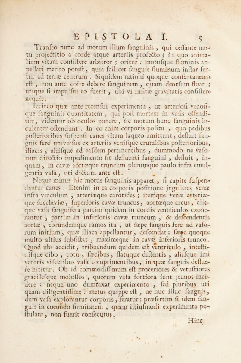 Tranfeo nunc ad motum illum (anguinis , qui ccflantc mo¬ tu projedlitio a corde atque arteriis profecdo ; in quo anima- lium vitam confidere arbitror ; oritur : motufque fluminis ap¬ pellari merito potcd, quia fcilicet fanguis fluminum indar fer¬ tur ad terra? centrum . Siquidem rationi quoque confcntaneum cd , non ante coire debere fanguinem , quam deorfum fluat > utique li impulfus co fuerit , ubi vi infitx gravitatis confidere nequit. Iccirco qua? ante rcccnfui experimenta , ut arteriofi venofi- que fanguinis quantitatem , qui pod mortem in vafis offendi¬ tur , videntur ob oculos ponere , iic motum hunc fanguinis lu¬ culenter offendunt . In eo enim corporis pofitu , quo pedibus poderioribus fufpenfi canes vitam laqueo amittunt, defluit fan¬ guis fere univerius ex arteriis vcnifque cruralibus poderioribus, iliacis , aliifque ad eafdem pertinentibus , dummodo ne vafo- rum direffio impedimento fit defluenti fanguini , defluit , in¬ quam, in cava? aortxque truncum plerumque paulo infra emul¬ gentia vafa, liti didlum ante ed. Neque minus hic motus fanguinis apparet , fi capite fufpen- dantur canes . Etenim, in ea corporis politione jugulares venae infra vinculum , arterixque carotides 5 itemque vena? atterix- que fucclavix, fuperioris cavx truncus, aortxque arcus,'alia¬ que vafa fanguifera partirn quidem in cordis ventriculos exone¬ rantur , partirn an inferioris cavx truncum , & defeendentis aortx , eorundemque ramos ita , ut fxpc fanguis fere ad v a fo¬ rum initium, qux iliaca appellantur, aefeendat; fxpc quoque multo altius fiibfiftat , maximeque in cavx inferioris trunco. Quod ubi accidit, tribuendum quidem cd ventriculo , intedi- nifque cibo , potu , fxcibus, flatuque didentis , aliifque imi ventris vifceribus vafa comprimentibus, in qux fanguis deflue¬ re nititur. Ob id commodi (limum ed proceriores & vetudiores gracilefque moloflos , quorum vafa fortiora funt jeunos inci¬ dere y neque uno dumt*axat experimento , fcd pluribus uti quam diligentiflime : metus quippe ed , ne huc illuc fanguis* dum vafa'explorantur corporis, feratur 5 prxfertim fi idem fan¬ guis in coeundo firmitatem , quam idiufmodi experimenta po llulant, non fuerit confecutus, Hinc