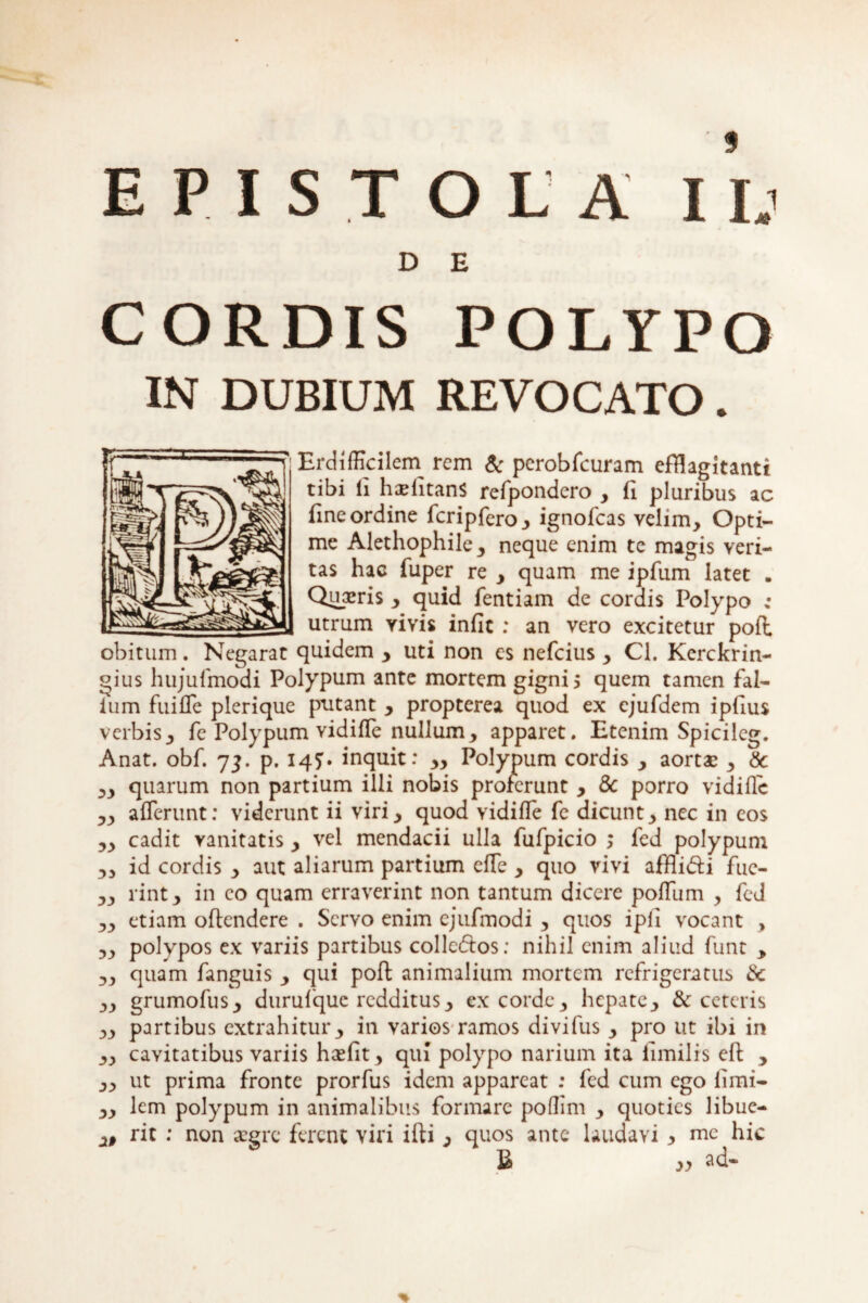 EPISTOLA I l.i D E CORDIS POLYPO IN DUBIUM REVOCATO. ErdifKcilem rem & pcrobfcuram efflagitanti tibi li halitans refpondero , fl pluribus ac fine ordine fcripfero, ignofeas velim. Opti¬ me Alethophile, neque enim te magis veri¬ tas hac fuper re , quam me ipfum latet . Quaeris , quid fentiam de cordis Polypo : utrum yivis infic : an vero excitetur pofl obitum. Negarat quidem , uti non es nefeius , Cl. Kerckrin- gius hujufmodi Polypum ante mortem gigni 5 quem tamen fal- ium fuiffe plerique putant , propterea quod ex cjufdem ipiius verbis, fe Polypum vidifle nullum, apparet. Etenim Spicileg. Anat. obf. 73. p. 147. inquit: „ Polypum cordis , aortae , & ,, quarum non partium illi nobis proferunt , & porro vidifle ,, afferunt: viderunt ii viri, quod vidifle fe dicunt, nec in eos ,, cadit vanitatis , vel mendacii ulla fufpicio ; fed polypum ,, id cordis , aut aliarum partium effe , quo vivi afflidti fue- ,, rint, in eo quam erraverint non tantum dicere poffum , fed ,, etiam offendere . Servo enim cjufmodi , quos ipii vocant , ,, polypos ex variis partibus colledfos: nihil enim aliud funt , „ quam fanguis , qui poff animalium mortem refrigeratus & „ grumofus, durulquc redditus, excorde, hepate, & ceteris ,, partibus extrahitur, in varios ramos divifus , pro ut ibi in ,, cavitatibus variis hcefit, qui polypo narium ita fimilis eft , ,, ut prima fronte prorfus idem appareat : fed cum ego limi- „ lem polypum in animalibus formare poflim , quoties libue- rit : non aegre ferent viri ifti , quos ante laudavi y mc hic £ w ad-