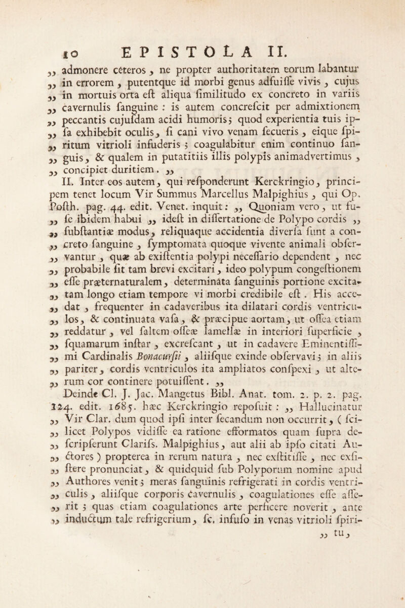 ?, admonere ceteros y ne propter authoritatem eorum labantur in errorem y putentque id morbi genus adfui fle vivis <, cujus 3y in mortuis orta eft aliqua fimilitudo ex concreto in variis cavernulis fanguine : is autem concrefcit per admixtionem peccantis cujufdam acidi humoris $ quod experientia tuis ip- yy fa exhibebit oculis y II cani vivo venam fecueris y eique fpi- yy ritum vitrioli infuderis 5 coagulabitur enim continuo fan- yy guiSj» & qualem in putatitiis illis polypis animadvertimus * yy concipiet duritiem. II. Inter eos autem 3 qui refponderunt Kerckringio_, princi¬ pem tenet locum Vir Summus Marcellus Malpighius 3 qui Op. Pofth. pag. 44. edit. Venet. inquit: 33 Quoniam vero 3 ut fu- yy fe ibidem habui yy ideft in differtatione de Polypo cordis fubftantiae modus y reliquaqiie accidentia diverfa funt a con- yy creto fanguine 3 fymptomata quoque vivente animali obfer- yy vantur y qu^e ab exiftentia polypi necelfario dependent nec yy probabile Iit tam brevi excitari y ideo polypum congeftionem yy elTe prseternaturalem3 determinata fanguinis portione excita- yy tam longo etiam tempore vi morbi credibile eft . His acce- yy dat y frequenter in cadaveribus ita dilatari cordis ventricu- yy los^ Sc continuata vafa^ praecipue aortam3 ut oftea etiam yy reddatur 3 vel faltem ofteae lamellae in interiori fuperficie 3 yy fqua marum inftar 3 excrefcant y ut in cadavere Eminenti/li- yy mi Cardinalis Bonacurfii 3 aliifque exinde obfervavij in aliis yy pariter j cordis ventriculos ita ampliatos confpexi 3 ut alte- yy rum cor continere potui flent. Deinde Cl. J. Jac. Mangetus Bibi. Anat. tom. 2. p. 2. pag. 124. edit. 1685. haec Kerckringio repofuit : Hallucinatur yy Vir Clar. dum quod ipfi inter fecandum non occurrit 3 ( fci- 33 licet Polypos vidiffe ea ratione efformatos quam fupra de- yy fcripferunt Clarifs. Malpighius3 aut alii ab ipfo citati Au- yy (ftores ) propterea in rerum natura 3 nec exftitiffe 3 nec exfi- 33 ftere pronunciatj & quidquid fub Polyporum nomine apud yy Authores venit 5 meras fanguinis refrigerati in cordis ventri- 33 culis 3 aliifque corporis Cavernulis 3 coagulationes efte afte- yy rit 5 quas etiam coagulationes arte perficere noverit 3 ante v* indudtum tale refrigerium3 fc. infufo in yenas vitrioli fpiri- w tu 3