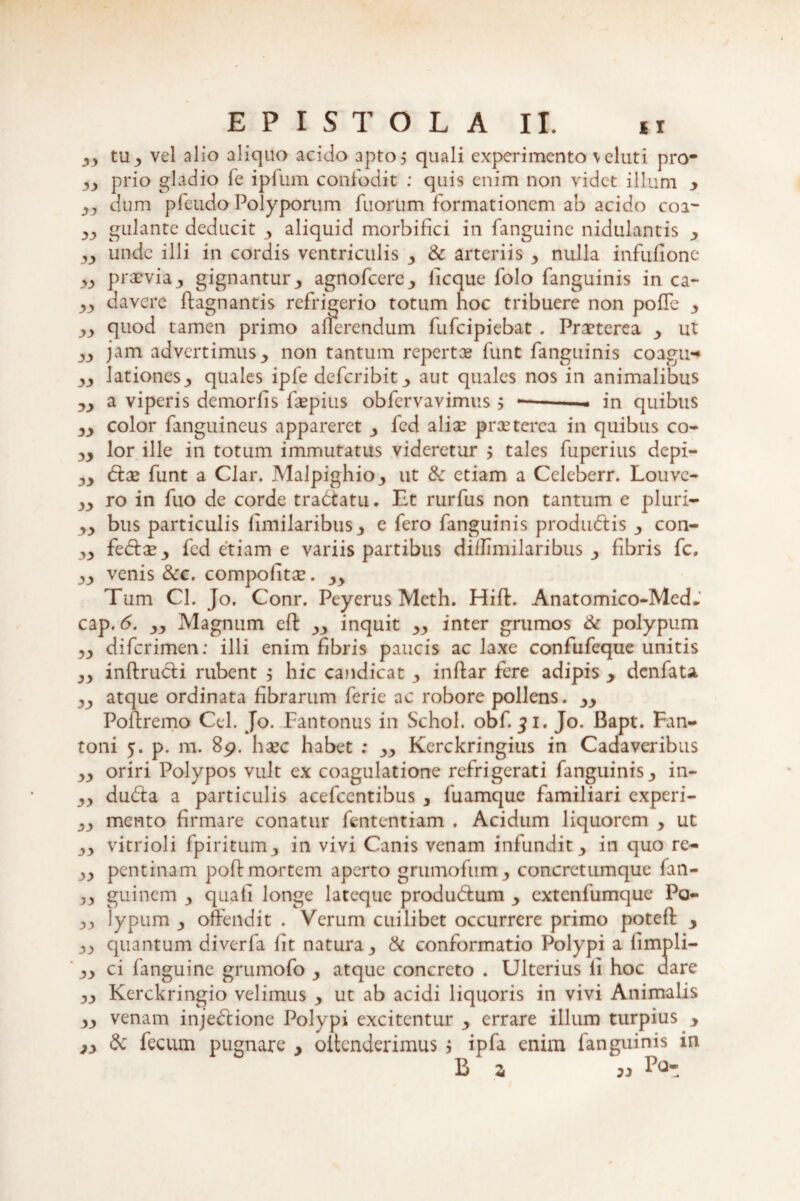 yy tUj, vel alio aliquo acido apto^ quali experimento \eluti pro* yy prio gladio fe ipfum confodit : quis enim non videt illum y yy dum pfeudo Polyporum filorum formationem ab acido coa- gulante deducit , aliquid morbifici in fanguinc nidulantis y yy unde illi in cordis ventriculis 3 & arteriis •> nulla infufione yy prarvia y gignantur y agnofeere., licque folo fanguinis in ca~ yy davere ffagnantis refrigerio totum hoc tribuere non polle y yy quod tamen primo afferendum fufeipiebat . Praeterea y ut yy jam advertimus non tantum repertae funt fanguinis coagu* yy lationesquales ipfe deferibit y aut quales nos in animalibus yy a viperis demorfis faepius obfervavimus > •—— - in quibus yy color fanguineus appareret y fed aliae praeterea in quibus co- yy lor ille in totum immutatus videretur y tales fuperius depi- yy &:a2 funt a Clar. Malpighio^ ut & etiam a Celeberr. Louve- yy ro in fuo de corde tra<5tatu. Et rurfus non tantum e pluri- yy bus particulis fimilaribusy e fero fanguinis produdtis y con- yy fedtse,, fed etiam e variis partibus diilimilaribus y fibris fc. yy venis &c. compofitee. 3y Tum Cl. Jo. Conr. Peyerus Meth. Hift. Anatomico-Med, cap. 6. yy Magnum eff yy inquit yy inter grumos & polypum diferimen: illi enim fibris paucis ac laxe confufeque unitis yy inftructi rubent > hic candicat ■> inftar fere adipis y denfata yy atque ordinata fibrarum ferie ac robore pollens. Poftremo Cei. Jo. Fantonus in Schol. obf. 31. Jo. Bapt. Fan- toni 5. p. m. 89. haec habet : yy Kerckringius in Cadaveribus yy oriri Polypos vult ex coagulatione refrigerati fanguiniSj, in- yy du&a a particulis acefcentibus , fuamque familiari experi- yy mento firmare conatur fententiam . Acidum liquorem y ut yy vitrioli fpiritiim3 in vivi Canis venam infundit y in quo re- yy pentinam poftmortem aperto grumofum 3 concretumque fan- yy guinem y quali longe lateque produdtum y extenfumque Po- yy lypum y offendit . Verum cuilibet occurrere primo potefi: y yy quantum diverfa fit natura y & conformatio Polypi a limpli- yy ci fanguinc grumofo y atque concreto . Ulterius li hoc dare yy Kerckringio velimus y ut ab acidi liquoris in vivi Animalis yy venam inje&ione Polypi excitentur y errare illum turpius y jy dc fecum pugnare y offenderimus j ipfa enim fanguinis in B z 3)