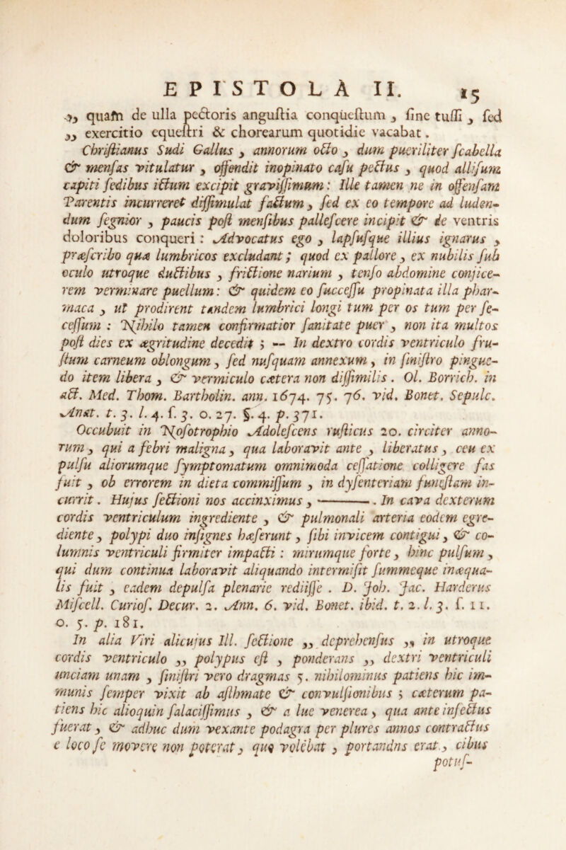 *5 quafn de ulla pectoris anguftia conqiicftum 3 fine tufli y fed yy exercitio cqueihi & chorearum quotidie vacabat. Chriftianus Sudi Gallus y amorum otto y dum pueriliter fcabelU & menfas -vitulatur y offendit inopinato cafu peffus y quod alli/um capiti fedibus i Sium excipit gravijjinmm: Ille tamen ne in offenfant Tarentis incurreret diffimulat faCium y fed ex eo tempore ad luden¬ dum fegnior y paucis poft menfibus pallefcere incipit & de ventris doloribus conqueri: ^Advocatus ego y lapfufque illius ignarus y praferibo qux lumbricos excludant; quod ex pallore y ex nubilis fub oculo utroque duSiibus y friSlione narium y tenfo abdomine conjice¬ rem -verminare puellum: & quidem eo fucceffu propinata illa pbar- rnaca y ut prodirent tandem lumbrici longi tum per os tum per fe- ceffum ; Tsfibilo tamen confirmatior fanitate puer y non ita multos poji dies ex aegritudine decedit ; — In dextro cordis ventriculo /ru¬ fium carneum oblongum y fed nufquam annexum , in jinijtro pingue¬ do item libera y & vermiculo extera non diffimilis . Ol. Borrich. in Med. Tbom. Bartboiin. ann. 1674. 75. 76. vid. Bonet. Sepulc. ±Anat. t. 3. I. 4. fi 3. o. 27* §• 4* P' 37*' Occubuit in Tfofotropbio ^Idolefcens rufiicus 20. circiter anno¬ rum y qui a febri maligna y qua laboravit ante y liberatus y ceu ex pulfu aliorumque fymptomatum omnimoda ceffatione colligere fas fuit y ob errorem in di et a commiffum y in dyfenteriam fmicjlam in- currit. Hujus fe Bioni nos accinximus y ---. In cava dexterum cordis ventriculum ingrediente y & pulmonali arteria eodem egre- diente y polypi duo infignes haferunt y jibi invicem contigui y & co¬ lumnis ventriculi firmiter impaSli: mirumque forte y bine pulfum y qui dum continua laboravit aliquando intermifit fummeque inaqua¬ tis fuit y eadem depulfa plenarie rediiffe . D. cJob. fac. Hardcrus Mifcell. Curio/ Decur. 2. ^Ann. 6. vid. Bonet. ibid. t. 2.1.3. f. 11. o. 5. p. 181, ^ In alia Viri alicuius III. fc&ione yy dcprchenfus r, in utroque, cordis ventriculo yy polypus cfl y ponderans yy dextri ventriculi unciam unam y finifiri vero dragmas 5. nihilominus patiens bic im¬ munis fempeY vixit ab aftbmate CT convulfionibus ; exterum pa¬ tiens hic alioquin falaciffimus y <& a lue venerea > qua ante infeffus fuerat y adhuc dum vexante podagra per plures annos contraBus e loco fe movere non poterat 3 quo volebat, portandus erat.y cibus