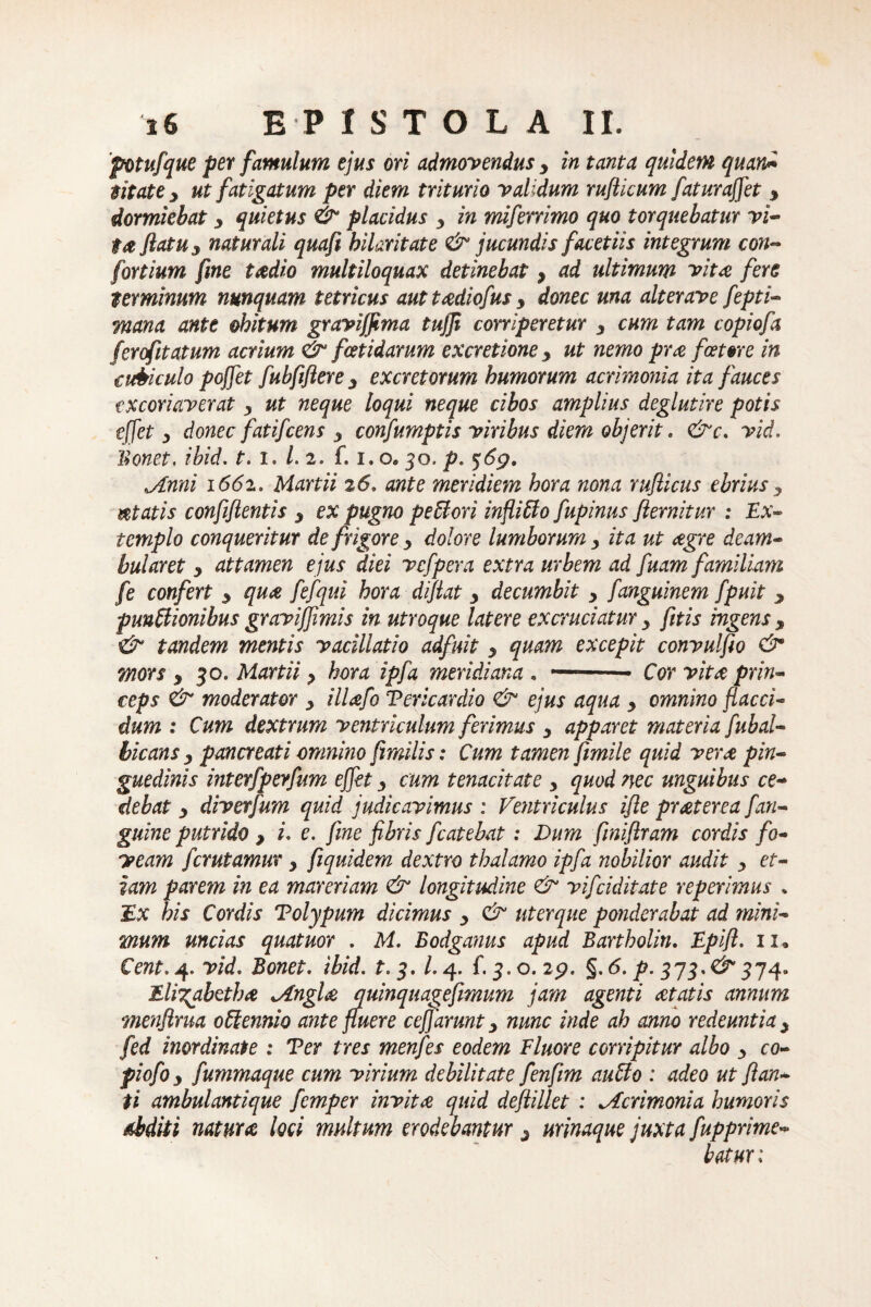 fotufque per famulum ejus ori admovendus y in tanta quidem quan* mate y ut fatigatum per diem triturio validum rujlicum faturaffet y dormiebat y quietus & placidus 3 in miferrimo quo torquebatur vi¬ ta flatu y naturali quafi hilaritate & jucundis facetiis integrum con- fortium fine taedio multiloquax detinebat, ad ultimum vita fere terminum nunquam tetricus aut tadiofus y donec una alterave fepti- mana ante obitum graviffima tujji corriperetur y cum tam copiofa ferdfitatum acrium & foetidarum excretione y ut nemo prae fostore in cubiculo poffet fubfiftere y excretorum humorum acrimonia ita fauces excoriaverat y ut neque loqui neque cibos amplius deglutire potis effet y donec fatifcens 3 confumptis viribus diem objerit. <&c. vid. Bonet. ibid. i. /. 2. f. i. o. 30. />. jLnni 1662. Martii 26. ante meridiem hora nona rufiicus ebrius y itatis confiflentis y ex pugno pe61 ori infliffo fupinus flernitur : Ex¬ templo conqueritur de frigore y dolore lumborum y ita ut aegre deam¬ bularet y attamen ejus diei vcfpera extra urbem ad fuam familiam fe confert y quae fefqui hora diflat y decumbit y fanguinem fpuit y punUionibus gravijjimis in utroque latere excruciatur y fitis ingens y & tandem mentis vacillatio adfuit y quam excepit convulfio & mors y 30* Martii y hora ipfa meridiana . —-- Cor vitae prin¬ ceps & moderator y illaefo Vericardio & ejus aqua y omnino flacci¬ dum : Cum dextrum ventriculum ferimus y apparet materia fubal¬ bicans y pancreati omnino fimilis: Cum tamen fimile quid verae pin¬ guedinis interfperfum effet y cum tenacitate , quod nec unguibus ce¬ debat y diverfum quid judicavimus : Ventriculus ifte praeterea /'an¬ guine putrido y i. e. fine fibris fcatebat: Dum finiftram cordis fo¬ veam fer utamur y fiquidem dextro thalamo ipfa nobilior audit y et¬ iam parem in ea mareriam & longitudine & vifeiditate reperimus * Ex his Cordis Tolypum dicimus y & uterque ponderabat ad mini¬ mum uncias quatuor . M. Bodganus apud Bartholin. Epift. 11« Cent. 4» vid. Bonet. ibid. t.$. 1.4. f. 3. o. 2p. §. 6. p. 373.& 374» Elii^abethae jlnglae quinquagefmum jam agenti aetatis annum menflrua 0 biennio ante fluere cefiarunt 3 nunc inde ah anno redeuntia y fed inordinate : Ver tres menfes eodem Eluor e corripitur albo y co- piofoy fummaque cum virium debilitate fenfim auffo : adeo ut flan¬ ti ambulantique femper invitae quid deftillet : Acrimonia humoris abditi natura loci multum erodebantur 3 urinaque juxta fupprime- batux: