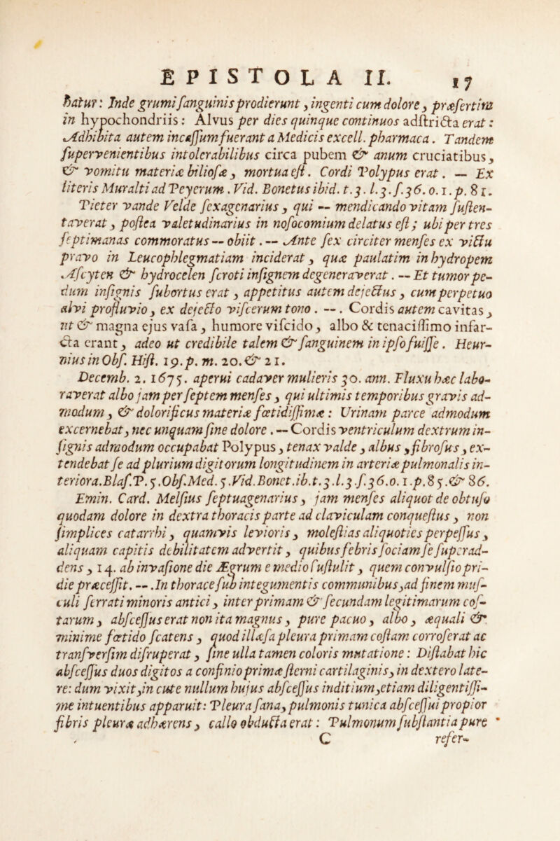 batut: Inde grumifanguinis prodierunty ingenti cum dolore y profert ira in hypochondriis; Alvus per dies quinque continuos adftri&a erat: ^Adhibita autem incaffum fuerant a Medicis excell. pharmaca. Tandem fupervenientibus intolerabilibus circa pubem <& anum cruciatibus > & vomitu materia biliofa y mortua eji. Cordi Volypus erat. — Ex literisMuraltiadTeyerum. Vid. Bonetusibid. t.j. I.3. f 36.0.1.p.8z, Ticter vande Velde fexagenarius y qui — mendicando vitam fuflen- faverat y poftea valetudinarius in nofocomium delatus efl; ubi per tres feptimanas commoratus — obiit*Ante fex circiter menfes ex vittu pravo in Leucophlegmatiam inciderat y qux paulatim in hydropem .Afcyten <& hydrocelen feroti infignem degeneraverat. — Et tumor pe¬ dum infignis [ubertus erat y appetitus autem dejebius y cum perpetuo alvi profluvio > ex dejeffo vifcerum tono. —. Cordis autem cavitas 3 7it & magna ejus vafa y humore vifeido > albo & tcnaciflimo infar¬ sa erant 3 adeo ut credibile talem & fanguinem in ipjbfuiffe. Heur- niusinObf. Hift. 19.p. m. 20.& 21. Decemb. 2.1675. aperui cadaver mulieris 30. ann. Fluxuhdc labo¬ raverat albo jam per feptem menfes y qui ultimis temporibus gravis ad¬ modum y &' dolori ficus materia, fcetidijfim*: Urinam parce admodum excernebat, nec unquam [me dolore. — Cordis ventriculum dextrum in¬ fignis admodum occupabat Polypus y tenax valde y albus yfibrofus y ex¬ tendebat fe ad plurium digitorum longitudinem in arteria pulmonalis in¬ teriora. Blaf.T. 5.Obf.Med. 5.Vid.Bonct.ib.t.3.1.3 f.36.0.1 .p, 8 3.<& 86. Emin. Card. Melfius feptuagenarius y jam menfes aliquot de obtufo quodam dolore in dextra thoracis parte ad claviculam conqueflus y non jimplices catarrhi y quamvis levioris y moleflias aliquotiesperpejfus y aliquam capitis debilitatem advertit y quibus febrisJociam je fuperad¬ dens 3 14 .ab invafione die JEgrum e medio Cuflulit y quem convuljiopri¬ die prrecej'fit. — .In thoracefub integumentis communibusyad finem muf- tuli ferrati minoris antici y inter primam & fecundam legitimarum coj- tarum y abfcefjuserat non ita magnus y pure pacuo y albo y aquali minime foetido fcatens y quod ilUfa pleura primam cojiam corroferat ac tranfverfim difruperat y fine ulla tamen coloris mutatione: Diftabat J)ic abfcefjus duos digitos a confinio prima flemi cartilaginis y in dextero late¬ re: dum vixityin cute nullum huius abfceffus inditiumyetiam diligentijfi- me intuentibus apparuit: Tleura fanay pulmonis tunica abfceffuipropior fibris pleura adherens y callo obduffa erat: Tulmonum fubflantiapure * , C refer-