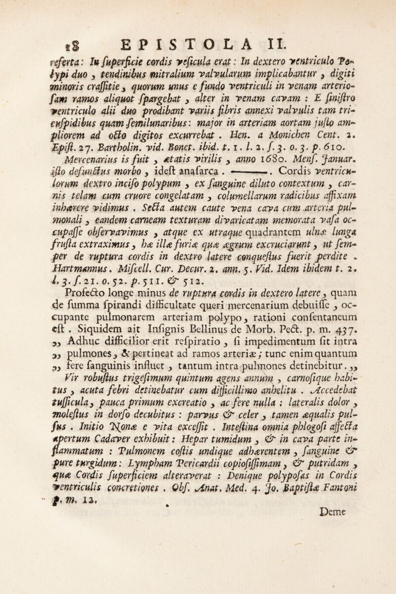 referta: Iu fuperficie cordis veficula erat: In dextero ycntriculo To* lypi duo y tendinibus mitralium valvularum implicabantur y digiti minoris crajjitie y quorum unus e fundo ventriculi in venam arterio- fam ramos aliquot fpargebat y alter in venam cavam : F fmiftro ventriculo alii duo prodibant variis fibris annexi valvulis tam tri- mfpidibus quam femilunaribus: major in arteriam aortam juflo am¬ pliorem ad offo digitos excurrebat . Hen. a Monichen Cent. 2» Epift. 27. Bartholin. vid. Bonet. ibid. 1.1. 1.2. f. 3. 0. 3. p. 610. Mercenarius is fuit y itatis virilis y anno 16S0. Menf. Januar* ifio defim&us morbo , ideft anafarca . --Cordis ventricu¬ lorum dextro incifo polypum y ex fanguine diluto contextum y car¬ nis telam cum cruore congelatam y columellarum radicibus affixam inharere vidimus . Sebi a autem caute vena cava cum .arteria pul¬ monali y eandem carneam texturam divaricatam memorata vafa oc- cupaffe obfervavimus y atque ex utraque quadrantem ulna lunga frufla extraximus y ha illa furia qua agrum excruciarunt y ut fem- per de ruptura cordis in dextro latere conqueftus fuerit perdite . Hartmmms. MifcelL Cur. Decur. 2, ann. 5. Vid. Idem ibidem t. 2. L 3. f. 21. 0. 52. /J. 5I I. & JI2. Profe&o longe minus de ruptura cordis in dextero latere y quam de fumma fpirandi difficultate queri mercenarium debuiffe y oc¬ cupante pulmonarem arteriam polypo y rationi confentaneum cft . Siquidem ait Infignis Bellinus de Morb. Pe<5L p. m. 437» 53 Adhuc difficilior erit refpiratio y ii impedimentum fit intra sy pulmonesy & pertineat ad ramos arterias; tunc enim quantum .«,3 fere fangtiinis influet y tantum intra pulmones detinebitur. yy Vir robufius trigefimum quintum agens annum , carnofique habi¬ tus 3 acuta febri detinebatur cum difficillimo anhelitu . ^Accedebat tufficulay pauca primum excreat io y ac fere nulla ; lateralis dolor y moleftus in dorfo decubitus : parvus & celer y tamen aqualis pul- fus 0 Initio *Njona e vita excejfit . Inteftina omnia phlogofi ajfeffa apertum Cadaver exhibuit: Hepar tumidum y & in cava parte in- flammatum : Pulmonem coflis undique adharentem y f anguine & pure turgidum: Lympham Pericardii copiofijfimam, & putridam y aqua Cordis fuperficiem alteraverat : Denique polypofas in Cordis ventriculis concretiones . Qbf ^Anat, Med. 4. cjo. Baptifta Fantoni - f, m, 12, Deme