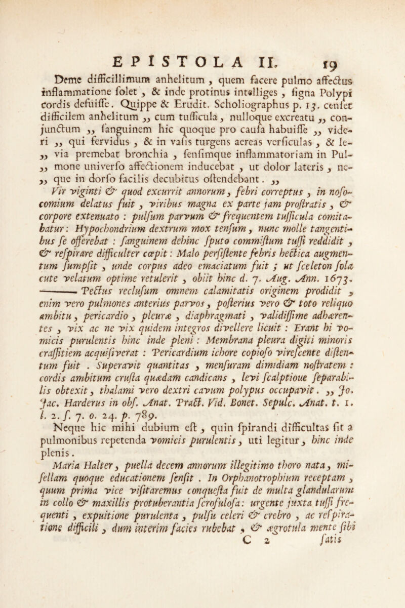 Deme difficillimum anhelitum , quem facere pulmo affe&us- inflammatione iolet y & inde protinus int«lliges , figna Polypi Cordis defuifle. Quippe & Erudit. Scholiographus p. 13. cenlec difficilem anhelitum yy cum tufficula ■> nulloque excreatu yy con- jundtum yy fanguinem hic quoque pro caufa habuifTe yy vide¬ ri yy qui fervidus y & in vafis turgens aereas vcrficulas y & le- yy via premebat bronchia y fenfimque inflammatoriam in Pul- yy mone univerfo affedtionem inducebat y ut dolor lateris y nc- yy que in dorfo facilis decubitus oftendebant. yy Vir viginti & quod excurrit annorum y febri correptus y in nofo~ comium delatus fuit y viribus magna ex parte jam proflratis y & corpore extenuato : pulfum parvum & frequentem tujficula comita¬ batur: Hypochondrium dextrum mox tenfum, nunc molle tangenti¬ bus fe offerebat : fanguinem dehinc fputo commiflum tuffi reddidit y & refpirare difficulter coepit: Malo perfiflent e febris heclica augmen¬ tum fumpfit y unde corpus adeo emaciatum fuit ; ut fceleton fola cute velatum optime retulerit y obiit hinc d. 7. Mug. Mnn. 1673, --- Teffus reclufum omnem calamitatis originem prodidit y enim vero pulmones anterius parvos y poflenus vero & toto reliquo ambitu y pericardio y pleura y diaphragmati y validiffime adharen¬ tes y vix ac ne vix quidem integros divellere licuit : Erant hi Vo¬ micis purulentis hinc inde pleni: Membrana pleura digiti minoris craffitiem aequifiverat : Tericardium ichore copiofo virefeente difien- tum fuit . Superavit quantitas y menfuram dimidiam noftratem : cordis ambitum crufla quadam candicans y levi fcalptioue feparabi- lis obtexit y thalami vero dextri cavum polypus occupavit. yy Jo, ffac. Harderus in obf JLnat. Trabi. Vid, Bonet. Sepulc. Minat, t. 1. L 2. /. 7. 0. 24. p. 789. Neque hic mihi dubium dl quin fpirandi difficultas fit a pulmonibus repetenda vomicis purulentis y uti legitur ^ hinc inde plenis. Maria Halter y puella decem annorum illegitimo thoro natay ?ni- fellam quoque educationem fenfit . In Orphanotrophium receptam y quum prima vice vi fit aremus conquefla fuit de multa glandularum in collo & maxillis protuberantia fcrofulofa: urgente juxta tuffi fre¬ quenti y expuitione purulenta y pulfu celeri & crebro y ac refpira- lione difficili y dum ixiterim facies rubebat « & xgrotnla mente fibi C 2 fatis