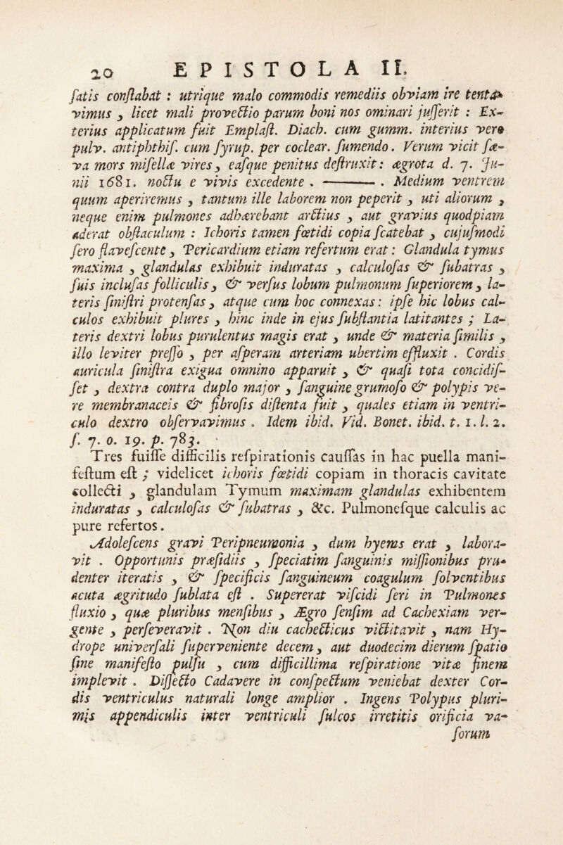 fatis conflabat: utrique malo commodis remediis obviam ire tenta* vimus y licet mali provettio parum boni nos ominari jufferit : Ex- terius applicatum fuit Emplaft. Diach. cum gumm. interius ver9 pulv. antiphtbif. cum fyrup. per coclear, fumendo. Verum vicit fce¬ va mors mifelU vires3 eafque penitus deftruxit: aegrota d. 7. Ju¬ nii i<58i. noffiu e vivis excedente . --— . Medium ventrem quum aperiremus , tantum ille laborem non peperit y uti aliorum 3 neque enim pulmones adharebant ar Elius , aut gravius quodpiam aderat obflaculum : 1choris tamen foetidi copia fcatebat y cujufmodi fero flavefcente y Vericardium etiam refertum erat: Glandula tymus maxima y glandulas exhibuit induratas y calculofas & fubatras y fuis inclufas folliculis y & verfus lobum pulmonum fuperioremy la¬ teris fmiftri protenfas y atque cum hoc connexas: ipfe hic lobus cal¬ culos exhibuit plures y hinc inde in ejus fubftantia latitantes ; La¬ teris dextri lobus purulentus magis erat y unde & materia fimilis y illo leviter preffo 3 per afperam arteriam ubertim effluxit . Cordis auricula fmifira exigua omnino apparuit y & quafi tota concidif- fet y dextra contra duplo major 3 f anguine grumofo & polypis ve¬ re membranaceis & fibro fis di flent a fuit y quales etiam in ventri¬ culo dextro obfervayimus . Idem ibid. Vid. Bonet. ibid. t, i.l. 2» f 7. 0. 19. p. 785. Tres fuiffe difficilis refpirationis cauflas in hac puella mani- feftum eft ; videlicet ichoris foetidi copiam in thoracis cavitate collegi y glandulam Tymum maximam glandulas exhibentem induratas 3 calculofas & fubatras y &c. Pulmonefque calculis ac pure refertos. lAdolefcens gravi Veri pneumonia y dum hyems erat 3 labora¬ vit . Opportunis praftdiis y fpeciatim fanguinis mijjionibus pru* dent er iteratis y & fpecificis fanguineum coagulum folventibus acuta cegritudo fublata efl . Supererat vifcidi feri in Vulmones fluxio y qu£ pluribus menfibus y JEgro fenfim ad Cachexiam ver¬ gente y perfeveravit , ISjon diu cacheUicus viElitavit y nam Hy¬ drope univerfali fuperveniente decem y aut duodecim dierum fp at io fine manifeflo pulfu 3 cum difficillima refpiratione vitee finem implevit. Diffeffo Cadavere in confpettum veniebat dexter Cor¬ dis ventriculus naturali longe amplior . Ingens Tolypus pluri¬ mis appendiculis inter ventriculi fui cos irretitis orificia va~ forum