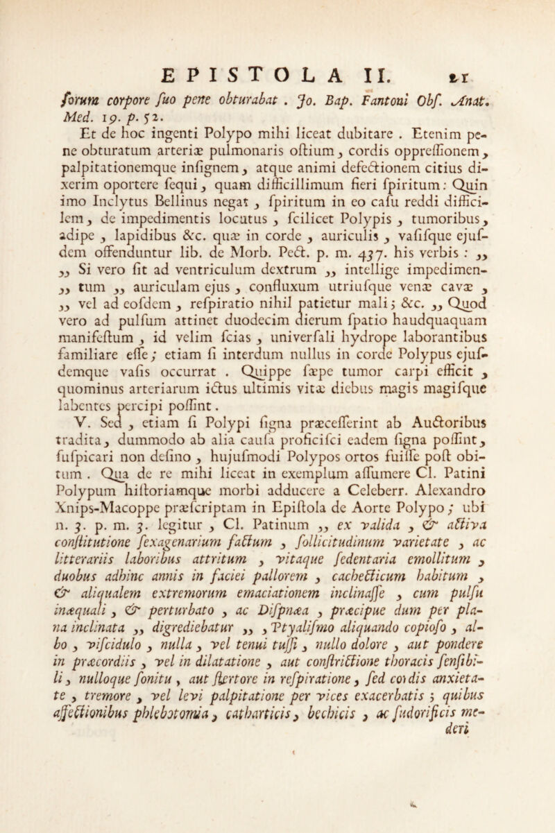 forum corpore fuo pene obturabat . Jo. Bap. Fantoni Obf! ^«4*. ip. p. 52. Et de hoc ingenti Polypo mihi liceat dubitare . Etenim pe¬ ne obturatum arteriae pulmonaris oftium, cordis oppreffionem , palpitationemque infignem, atque animi defe&ionem citius di¬ xerim oportere fequi, quam difficillimum fieri fpiritum: Quin imo Inclytus Bellinus negat , fpiritum in eo calu reddi diffici¬ lem 3 de impedimentis locutus , fcilicet Polypis , tumoribus, adipe , lapidibus 3cc. qu^ in corde , auriculis , vafifquc ejuf- dem offenduntur lib. de Morb. Ped. p. m. 437. his verbis : „ „ Si vero fit ad ventriculum dextrum ,, intellige impedimen- „ tum ,, auriculam ejus , confluxum utriufque venae cavae , vel ad eofdem , refpiratio nihil patietur mali, &c. „ Quod vero ad pulfum attinet duodecim dierum fpatio haudquaquam manifeflum 3 id velim fcias , univerfali hydrope laborantibus familiare effe; etiam fi interdum nullus in corde Polypus ejuf» demque vafis occurrat . Quippe faepe tumor carpi efficit , quominus arteriarum i dius ultimis vitae diebus magis magifque labentes percipi poffint. V. Sed 3 etiam fi Polypi figna praecefTerint ab Audoribus tradita, dummodo ab alia caufa proficifci eadem figna poffint, fufpicari non defino , hujufmodi Polypos ortos fuiffe poli obi¬ tum . Qipa de re mihi liceat in exemplum affumere Cl. Patini Polypum hiltoriamque morbi adducere a Celebcrr. Alexandro Xnips-Macoppe praeferiptam in Epiftola de Aorte Polypo; ubi n. 3. p. m. 5. legitur , Cl. Patinum „ ex valida , & atliva conflit ut ione fexagenarium faClum , follicitudinum varietate , ac litterariis laboribus attritum , vitaque fedentaria emollitum , duobus adbinc annis in faciei pallorem , cacbe&icum habitum , & ali qualem extremorum emaciationem inclinaffe , cum pulfu inaquat i , <& perturbato , ac Difpnaa , pracipue dum per pla¬ na inclinata „ digrediebatur „ , Ttyalifmo aliquando copiofo , al¬ bo , vifcidulo , nulla , vel tenui tujji, nullo dolore , aut pondere in praecordiis , vel in dilatatione , aut conflriffione thoracis fenfi bi¬ li , nulloque fonitu , aut Jiertore in rcfpiratione, fed coidis anxieta¬ te , tremore , vel levi palpitatione per vices exacerbatis ; quibus affeCtionibus phlebotomia > catharticis , bechicis , ac J'udor ifi cis me-