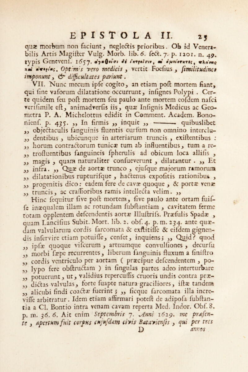 quas morbum non faciunt , negledis prioribus. Ob id Venera¬ bilis Artis Magi fler Vulg. Morb. lib. 6. fed. 7. p. 1201. n. 49. typis Gencvenl. /#' tnrt$t<nvt m • /uutrwrfr, wXarme xm mwf/«;. Optimas vero medicis , vertit Foefius , fimilitudines imponunt y & difficultates paviunt. VII. Nunc mccum ipfe cogitoy an etiam pofl: mortem fiant, qui fine vaforum dilatatione occurrunt, infignes Polypi . Cer¬ te quidem feu pofb mortem fcu paulo ante mortem cofdem nafci verilimile eft, animadverfis iis, qux Infignis Medicus ac Geo¬ metra P. A. Michelottus edidit in Comment. Academ. Bono- nienf. p. 455. ,, In firmis „ inquit ,, -— quibuslibet ,, objedaculis fanguinis fluentis curfum non omnino interclu- ,, dentibus , ubicunque in arteriarum truncis , exiftentibus : ,, horum contractorum tunicae tum ab influentibus, tum a rc- „ trofluentibus fanguineis fpherulis ad obicum loca allifis , ,, magis , quam naturaliter confuevcrunt , dilatantur . ,, Et ,, infra. „ Qux de aortae trunco , cjufque majorum ramorum ,, dilatationibus rupturifque , hadenus expofitis rationibus , ,, progenitis dico: eadem fere de cavas quoque , & portx vense y> truncis, ac craffioribus ramis intellecta velim. „ Hinc fequitur five pofb mortem, five paulo ante ortam fuif- fc inaequalem illam ac rotundam fubflantiam , cavitatem ferme rotam opplcntcm defeendentis aorta: Illuftrifs. Prxfulis Spadae , quam Lancifius Subit. Mort. lib. 2. obf. 4. p. m. 234. ante qux- dam valvularum cordis farcomata & exftitifle & eifdcm gignen¬ dis infervire etiam potui fle, ccnfct, inquiens; ,, Quidr quod ipfx quoque vifcerum , artuumque convulAones , decurfu 33 morbi frpe recurrentes, liberum fanguinis fluxum a finiftro ,, cordis ventriculo per aortam ( prxeipue defeendentem , po- lypo fere obftrudam ) in fingulas partes adeo interturbare potuerunt, ut, validius repercuffis cruoris undis contra pree- ,, didas valvulas, forte fuapte natura graciliores, iflx tandem ,, alicubi findi coadx fuerint 5 ,, licque farcomata illa incre- viffe arbitratur. Idem etiam affirmari potefl: de adipofa fubftan- tia a Cl. Bontio intra venam cavam reperta Med. Indor. Obf. 8. p. m. 36. 6. Ait enim Septembris 7. ^Anni 1629. me prafen- te , apertum fuit corpus cujufdm civis Batayienfis , qui per tres D annos