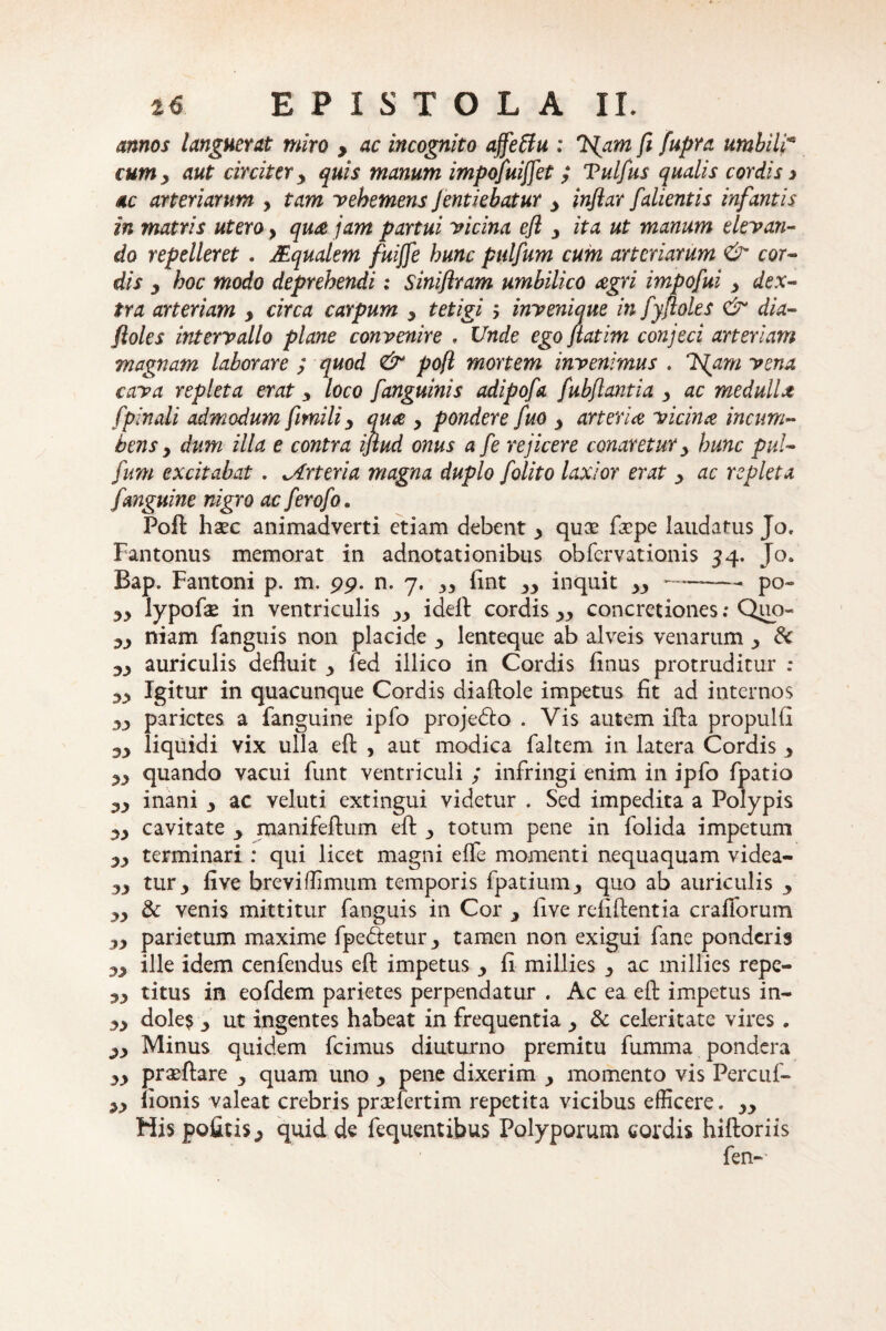 annos languet at miro , ac incognito ajfettu : TSjam ft fupra umbilim i um y aut circiter y quis manum impofuiffet ; Vulfus qualis cordis > ac arteriarum , tam vehemens Jentiebatur y infiar falientis infantis in matris utero y qua jam partui vicina efl y ita ut manum elevan¬ do repelleret . JEqualem fuijfe hunc pulfum cum arteriarum & cor¬ dis y hoc modo deprehendi; Siniflram umbilico agri impofui y dex¬ tra arteriam , circa carpum y tetigi 5 invenique in fyftoles & dia- floles intervallo plane convenire , Unde ego jiatim conjeci arteriam magnam laborare ; quod & pofl mortem invenimus . ISfam vena cava repleta erat 3 loco fanguinis adipofa fubflantia y ac medulla [pinali admodum fimiliy qua y pondere fuo y arteria vicina incum¬ bens y dum illa e contra iftud onus a fe rejicere conaretur 3 hunc pul¬ fum excitabat . Arteria magna duplo f olito laxior erat y ac repleta [anguine nigro ac ferofo. Pofl: haec animadverti etiam debent y quae faepe laudatus Jo. Fantonus memorat in adnotationibus obfervationis 54. Jo. Bap. Fantoni p. m. 99. n. 7. 33 fint 33 inquit yy-po~ yy lypofae in ventriculis yy idell cordis 33 concretiones .* Quo- yy niam fanguis non placide 3 lenteque ab alveis venarum 3 dc yy auriculis defluit 3 fed illico in Cordis flnus protruditur : Igitur in quacunque Cordis diaftole impetus fit ad internos yy parietes a fanguine ipfo projedto . Vis autem ifla propulfi yy liquidi vix ulla efl: , aut modica faltem in latera Cordis , quando vacui funt ventriculi ; infringi enim in ipfo fpatio yy inani 3 ac veluti extingui videtur . Sed impedita a Polypis yy cavitate 3 manifeftum efl: 3 totum pene in folida impetum yy terminari : qui licet magni efle momenti nequaquam videa- yy tur3 five breviffimum temporis fpatium3 quo ab auriculis 3 yy & venis mittitur fanguis in Cor 3 five refiftentia craflorum yy parietum maxime fpedetur3 tamen non exigui fane ponderis yy ille idem cenfendus efl: impetus 3 fi millies 3 ac millies repe- yy titus in eofdem parietes perpendatur . Ac ea efl: impetus in- yy dole? y ut ingentes habeat in frequentia 3 & celeritate vires . yy Minus quidem fcimus diuturno premitu fumma pondera yy prasftare 3 quam uno 3 pene dixerim 3 momento vis Percuf- yy iionis valeat crebris prxfertim repetita vicibus efficere. yy His politisy quid de fequentibus Polyporum cordis hiftoriis fen--