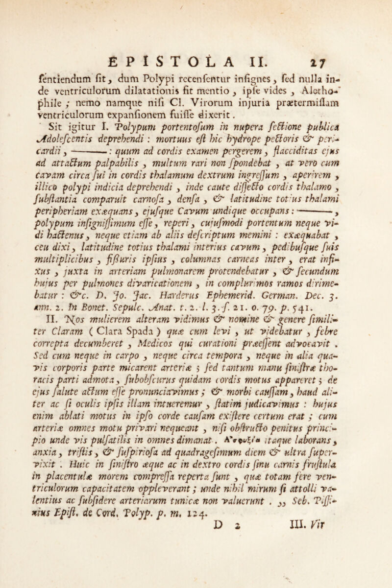 / EPISTOLA II. 17 fentiendum fit, dum Polypi rccenfentur infigncs, fed nulla in¬ de ventriculorum dilatationis fit mentio , ipfe vides , Alctho-' phile ; nemo namque nifi Cl. Virorum injuria prsetermiflam ventriculorum expanfionem fuifTe dixerit. Sit igitur I. Tolypum portent ofum in nupera fettione publica Molefcentis deprehendi: mortuus eft hic hydrope peUoris & peri- cardii,-—: quum ad cordis examen pergerem y flacciditas ejus ad attaUum palpabilis , multum rari non fpondebat , at vero cum cavam circa fui in cordis thalamum dextrum ingreffum , aperirem y illico polypi indicia deprehendi , inde caute difjehlo cordis thalamo y fubflantia comparuit carnofa , dcnfa , & latitudine tot us thalami peripheriam exaequans y ejufque Cavum undique occupans:-, polypum infignifjimum effe, reperi, cujufmodi portentum neque vi¬ di haftenus y neque etiam ab aliis deferiptum memini: execquabat , ceu dixi y latitudine totius thalami interius cavum, pedibuf 'que fuis multiplicibus , fi fi uris ipfius , columnas carneas inter, erat infi¬ xus y juxta in arteriam pulmonarem protendebatur y & fecundum hujus per pulmones divaricationem y in complurmos ramos dirime¬ batur : <&c. /). fo. Jac. Harderus Ephemerid. German. Dec. 3. *nn. 2. In Bonet. Sepulc. clinat, t. 2. /.3./. 21. 0. 757. p. 541. II. Jfos mulierem alteram vidimus & nomine & genere fimi li¬ ter Claram ( Clara Spada ) qua cum levi , ut videbatur , febre correpta decumberet , Medicos qui curationi praejfent advocavit . Sed cum neque in carpo , neque circa tempora , neque in alia qua¬ vis corporis parte micarent arteria 5 fed tantum manu finifira tho¬ racis parti admota y fubobfcttrus quidam cordis motus appareret y de ejus falute ahium effe pronunciavimus ; & morbi cauffam y haud ali¬ ter ac fi oculis ipfis illam intueremur y flatim judicavimus : hujus enim ablati motus in ipfo corde caufam exiftere certum erat ; cum arteria omnes motu privari nequeant , nifi obftruffo penitus princi¬ pio unde vis pulfat ilis in omnes dimanat. A itaque laborans , anxia y triflis, & fufpiriofa ad quadragcfnnum diem <& ultra fuper- vixit . Huic in finifiro a;que ac in dextro cordis jinu camis fruflula in placentul* morem compreffa reperta funt , qu<£ totam fere ven¬ triculorum capacitatem oppleverant; unde nihil mirum fi attolli va¬ lentius ac fubfidere arteriarum tunica non valuerunt . „ Seb. Tijji- nius Epift, de Cord, Tolyp. p, m, 124.