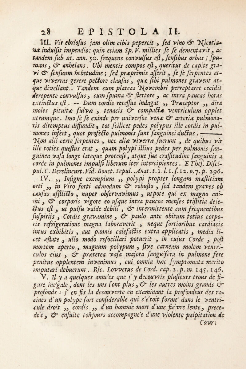 III. Vir ebriofus jam olim cibis pepercit y fed vino & Ificetia- TiX indulfit impendio: quin etiam Sp. V. millies fe fe dementavit y ac tandem fub xt. ann. 50. frequens convulfus efiyfcnfibus orbus ; fpLi¬ mans 3 & anhelans. Ubi mentis compos ejl y queritur de capite gra¬ vi & fcnfuum hebetudine; fed prxprimis afferit y fe fe ferpentes at¬ que viverras gerere peftore claufas y qux fibi pulmones gravent at¬ que divellant . Tandem cum plateas 'tgovembri perreptaret cecidit derepente convulfus y cum fpuma &* fler tore y ac intra paucas horas extinflus efl . — Dum cordis receffus indagat yy Trxceptor y> dira moles pitw.tx fulvx y tenacis & compati* ventriculum cpplel utrimque. Imo fe fe exinde per univerfos venx & arterix pulmona¬ ris diremptus diffundit <, tot fcilicet pedes polypus ille cordis in pul¬ mones infert y quot profetlo pulmonis funt fanguinei dutlus. —. 7{on alii certe ferpentes y nec alix viverrx fuerunt y de quibus vir ille toties queflus erat y quam polypi illius pedes per pulmonis f an¬ guinea vafa longe lateque protenfiy atque fua crajfitudine f anguinis a corde in pulmones impulfi liberum iter intercipientes. £ The/. Difci- pul. C. Derelincurt. Vid. Bonet. Sepul. w/(nat. 1.1. l.i.f. n.o.y.p. 296. IV. yy Jnfigne exemplum yy polypi propter longam rnxftitiam orti yy in Viro forti admodum & robufto y fed tandem graves ob caufas affllitlo y nuper obferravimus y ut pote qui ex magno ani¬ mi y & corporis vigore eo ufque intra paucos menfes triflitia deje¬ ctus efl y ut pulfu valde debili y & intermittente cum frequentibus fufpixiis y Cordis gravamine y & paulo ante obitum totius corpo¬ ris refrigeratione magna laboraverit y neque fortioribus cardiacis intus exhibitis y aut pannis c ale f a fi is extra applicatis y media li¬ cet xjlate y ullo modo refocillari potuerit y in cujus Corde y poft mortem aperto y magnum polypum , five carneam molem ventri¬ culos ejus y & prxterea vafa majora fangufera in pulmone fere penitus opplentem invenimus y cui omnia hxc fymptornata merito imputari debuerunt. Rjc. Lovverus de Cord. cap. i.p.m. 145:. 146. V. Il y a quelques annVes que f y decouvris plufieurs trous de fi- gure ine'gale y dont les uns f ont plus y & les autres moins grands & profonds : j* en fis la decouverte en examinant la profondeur des ra- cints fun polype fort confiderable qui s’e toit forme' dans le ventri¬ cule droit yy cordis yy d'un homme mort fune fievre lente y prece- dee y & enfuite toujours accompagnee fune violente palpitation de Cauri
