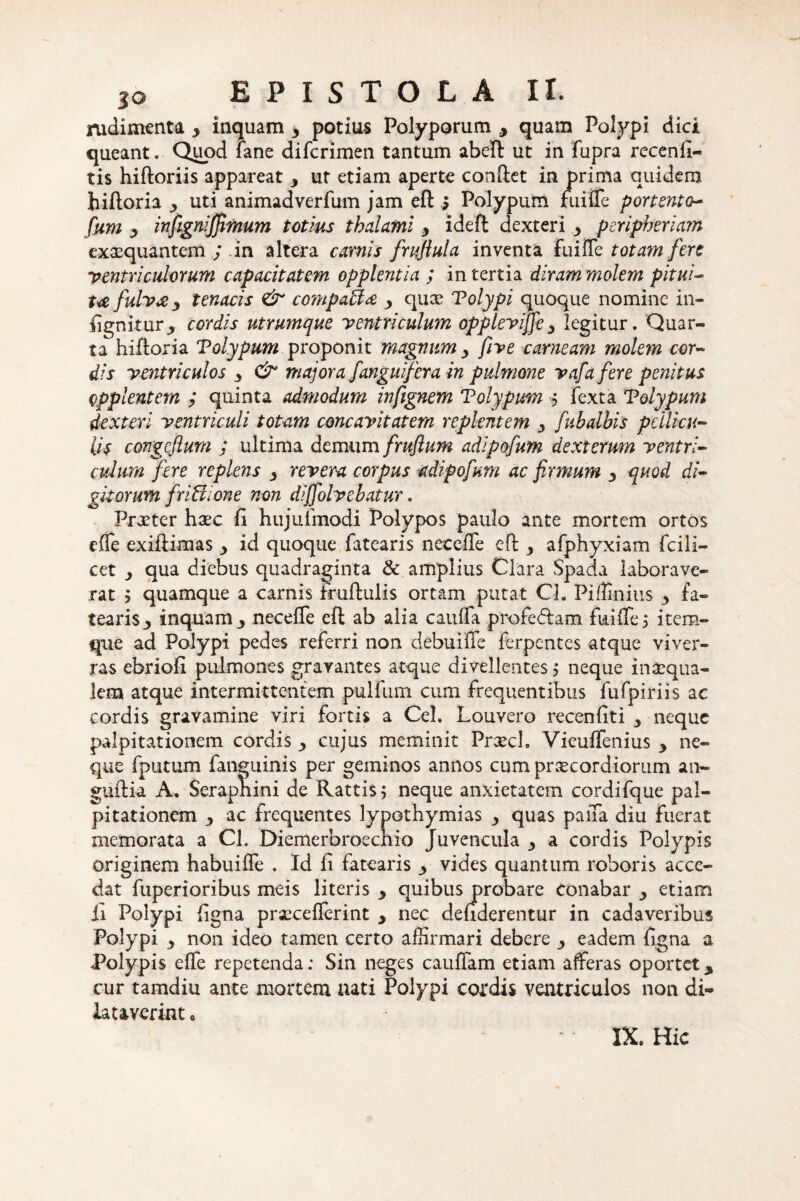 rudimenta y inquam 3 potius Polyporum , quam Polypi dici queant. Quod fane difcrimen tantum abeft ut in fupra recenli- tis hiftoriis appareat y ur etiam aperte conftet in prima quidem hiftoria uti animadverfum jam eft s Polypum fuiffe portento- fum y injignijfimum totius thalami y ideft dexteri y peripheriam exaequantem ; in altera carnis frufiula inventa fuiffe totam fere ventriculorum capacitatem opplentia ; in tertia diram molem pitui¬ ta fulva y tenacis & compafta y quae Tolypi quoque nomine in- fignkur3 cordis utrumque ventriculum opplevijfey legitur. Quar¬ ta hiftoria Tol.ypum proponit magnum y five carneam molem cor¬ dis ventriculos y & majora J'anguifera in pulmone vafa fere penitus opplentem ; quinta admodum infignem Tolyputn $ fexta Volypum dexteri ventriculi totam concavitatem replentem y fubalbis pellicu¬ lis congcflum ; ultima demum frufium adipofum dexterum ventri¬ culum fere replens y revera corpus adipofum ac firmum y quod di¬ gitorum friUione non dijfolvebatur. Praeter haec fi hujulinodi Polypos paulo ante mortem ortos effe exiftimas y id quoque fatearis neceffe eft y afphyxiam fcili- cet qua diebus quadraginta & amplius Clara Spada laborave¬ rat j quamque a carnis fruftulis ortam putat Cl. Piffinius 3 fa¬ tearis y inquam y neceffe eft ab alia cauffa profe&am fuiffe5 item- que ad Polypi pedes referri non debuiffe ferpentes atque viver¬ ras ebriofi pulmones gravantes atque divellentes > neque inaequa- lem atque intermittentem pulfum cum frequentibus fufpiriis ac cordis gravamine viri fortis a Cei. Louvero recenfiti y neque palpitationem cordis y cujus meminit Praech Vieuffenius y ne¬ que fputum fanguinis per geminos annos cum praecordiorum an- guftia A. Serapnini de Rattis; neque anxietatem cordifque pal¬ pitationem y ac frequentes lypothymias y quas paffa diu fuerat memorata a Cl. Diemerbroechio Juvencula y a cordis Polypis originem habuiffe . Id fi fatearis y vides quantum roboris acce¬ dat fuperioribus meis literis y quibus probare Conabar y etiam fi Polypi ligna praecefferint y nec deuderentur in cadaveribus Polypi y non ideo tamen certo affirmari debere y eadem ligna a Polypis effe repetenda: Sin neges cauffam etiam afferas oportety cur tamdiu ante mortem aati Polypi cordis ventriculos non di¬ lataverint 0 IX, Hic