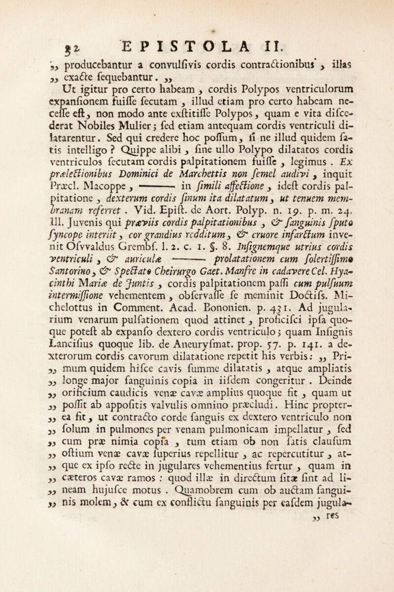 Jy producebantur a convulfivis cordis contradionibus’ y illas yy cxade fequebantur. yy Ut igitur pro certo habeam y cordis Polypos ventriculorum cxpanfionem fuiffe fecutam y illud etiam pro certo habeam ne- celTe eft3 non modo ante exftitilfe Polypos y quam e vita difce- dcrat Nobiles Mulier ; fed etiam antequam cordis ventriculi di¬ latarentur. Sed qui credere hoc polium., ii ne illud quidem fa¬ tis intelligo ? Quippe alibi ■, line ullo Polypo dilatatos cordis ventriculos fecutam cordis palpitationem fuille legimus . Ex praleffionibus Dominici de Marcbettis non femel audivi 9 inquit Praecl. Macoppe y *-- in fimili affeffione y ideft cordis pal¬ pitatione 3 dexteram cordis finum ita dilatatum ut tenuem mem¬ branam referret . Vid. Epift. de Aort. Polyp. n. 19. p. m. 24. 111. Juvenis qui praviis cordis palpitationibus y & [anguinis [puto fyncope interiit y cor grandius redditum y & eruor e infarUum inve¬ nit Ofvvaldus Grembf. 1. 2. c. 1. §. 8. Inftgnemque utrius cordis ventriculi 3 & auricula-prolatationem cum folertifjimo Santorinoy & Spettato Cheirurgo Gaet.Manfre in cadavere Cei Hya- cinthi Maria de Juntis 3 cordis palpitationem padi cum pulfuum intermiffione vehementem y obfervalfe fe meminit Dodifs. Mi- chelottus in Comment. Acad. Bononien. p. 431. Ad jugula- rium venarum pulfationem quod attinet y proficifci ipfa quo¬ que poteft ab expanfo dextero cordis ventriculo 5 quam Infignis Lancibus quoque lib. de Aneuryfmat. prop. 57. p. 141. a de¬ xterorum cordis cavorum dilatatione repetit his verbis: yy Pri- yy mum quidem hifce cavis fumme dilatatis y atque ampliatis yy longe major fanguinis copia in iifdem congeritur . Deinde yy orificium caudicis vense cavx amplius quoque fit quam ut yy po/Iit ab appofitis valvulis omnino praecludi. Hinc propter- yy ea fit j ut contrado corde fanguis ex dextero ventriculo non yy folum in pulmones per venam pulmonicam impellatur y fed yy cum prx nimia copfa y tum etiam ob non fatis claufum yy oftium venae cavae luperius repellitur y ac repercutitur y at- yy que ex ipfo rede in jugulares vehementius fertur quam in yy exteros cavae ramos : quod ilice in diredum litae fint ad li- yy neam hujufce motus . Quamobrem cum ob audam fangui- yy nis molem,, & cum ex conflidu fanguinis per eafdem jugula* yy res