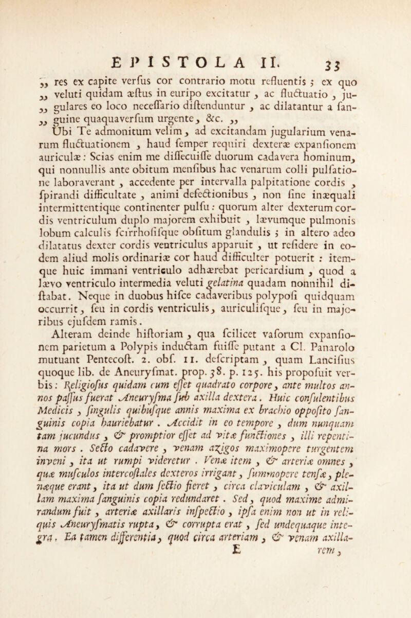 35 res ex capite verfus cor contrario motu refluentis >• cx quo ,y veluti quidam aeftus in euripo excitatur y ac flu&uatio 3 ju- 3J) gulares eo loco neceflario diftenduntur ac dilatantur a fan- w guine quaquaverfum urgente, &c. yy Ubi Te admonitum velim y ad excitandam jugularium vena¬ rum flu&uationem 3 haud femper requiri dexterae expanflonem auriculae: Scias enim me diflecuifle duorum cadavera hominum,, qui nonnullis ante obitum menfibus hac venarum colli pulfatio- ne laboraverant 3 accedente per intervalla palpitatione cordis , fpirandi difficultate y animi defe&ionibus ■, non line inaequali intermittentique continenter pulfu: quorum alter dexterum cor¬ dis ventriculum duplo majorem exhibuit y laevumque pulmonis lobum calculis fcirrholifque oblitum glandulis > in altero adeo dilatatus dexter cordis ventriculus apparuit y ut relidere in eo¬ dem aliud molis ordinariae cor haud difficulter potuerit ; item- que huic immani ventriculo adhaerebat pericardium y quod a laevo ventriculo intermedia veluti gelatina quadam nonnihil di- flabat. Neque in duobus hifce cadaveribus polypoli quidquam occurrity feu in cordis ventriculis y auriculifque_, fcu in majo¬ ribus ejufdem ramis. Alteram deinde hiftoriam y qua fcilicet vaforum expanflo- nem parietum a Polypis indu&am fui fle putant a Cl. Panarolo mutuant Pentccoft. 2. obf. 11. deferiptam quam Lancifius quoque lib. de Ancuryfmat. prop. j8. p. 125. his propofuit ver¬ bis: l\eligiofus quidam cum efiet quadrato corpore y ante multos an¬ nos pajfus fuerat ^tncuryfma fwb axilla dextera. Huic confidentibus Medicis y fmgulis quibufque annis maxima ex brachio oppofito fan¬ guinis copia hauriebatur . ^Accidit in eo tempore y dum nunquam tam jucundus y & promptior efiet ad vitee funftiones y illi repenti¬ na mors . Seffo cadavere y venam agigos maximopere turgentem inveni y ita ut rumpi videretur . Vena item y <& arteria omnes y quee mufculos intercofiales dexteros irrigant y fummoperc tcnf&yple- naque erant y ita ut dum fettio fieret y circa claviculam , &1 axil¬ lam maxima f anguinis copia redundaret. Sed y quod maxime admi¬ randum fuit y arteria axillaris infpeffio y ipfa enim non ut in reli¬ quis ^Aneuryfmatis rupta y & corrupta erat, fed mdequaque inte¬ gra , Ea tamen differentia > quod circa arteriam y & venam axilla- E rem y