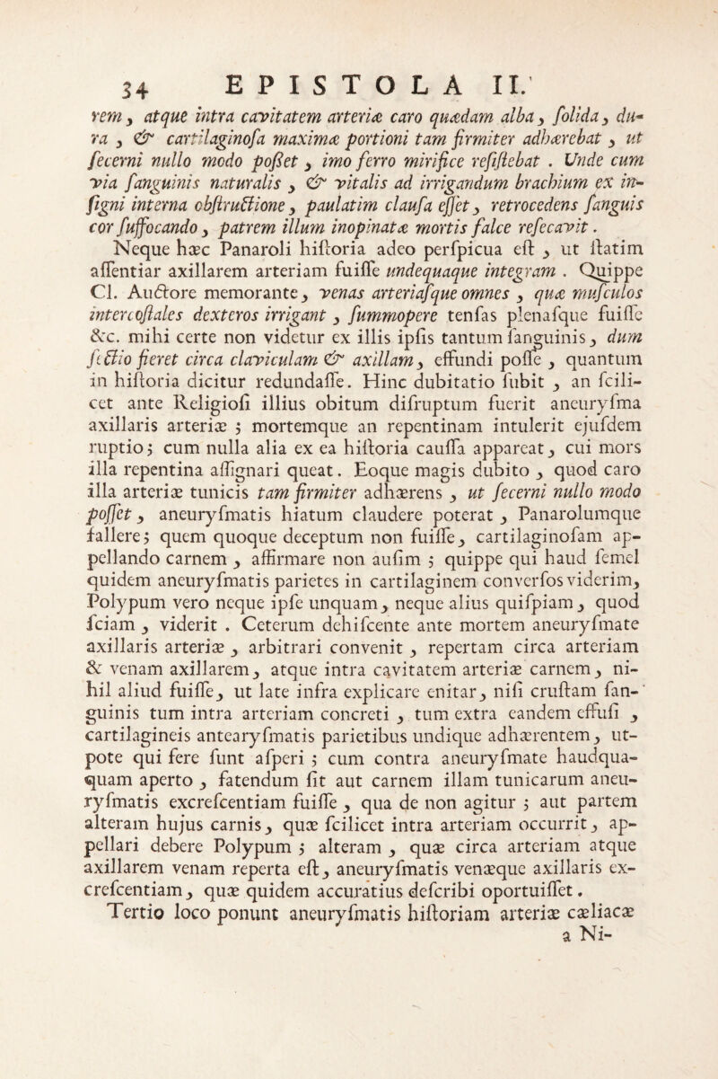 rem? atque intra cavitatem arteria caro quadam alba ? folida ? du- ra ? <& cartilaginosa maxima portioni tam firmiter adharebat ? ut fecerni nullo medo pofiet ? imo ferro mirifice refifiebat . Unde cum via [anguinis naturalis ? & vitalis ad irrigandum brachium ex in- figni interna cbftruffione ? paulatim claufa efiet y retrocedens [anguis cor [uffocando y patrem illum inopinata mortis falce refecavit. Neque haec Panaroli hiftoria adeo perfpicua eft ? ut ftatim aflentiar axillarem arteriam fuiffe undequaque integram . Quippe Cl. Audtore memorante ? venas arteriafque omnes ? qua mufculos intercofiales dexteros irrigant ? [ummopere tenfas plenafque fu i fle tkc. mihi certe non videtur ex illis ipfis tantum 1 anguinis dum Jtffio fieret circa claviculam & axillam ? effundi pofle y quantum in hiftoria dicitur redundafle. Hinc dubitatio fubit ? an fcili- cet ante Religiofi illius obitum difruptum fuerit aneuryfma axillaris arteriae ? mortemque an repentinam intulerit ejufdem ruptio 5 cum nulla alia ex ea hiftoria caufla appareat? cui mors illa repentina aflignari queat. Eoque magis dubito ? quod caro illa arteriae tunicis tam firmiter adhaerens ? ut fecerni nullo modo pofiet y aneuryfmatis hiatum claudere poterat ? Panarolumque fallere? quem quoque deceptum non fuifle? cartilaginofam ap¬ pellando carnem ? affirmare non aufim ? quippe qui haud femel quidem aneuryfmatis parietes in cartilaginem converfos viderim? Polypum vero neque ipfe unquam? neque alius quifpiam? quod iciam ? viderit . Ceterum dehifcente ante mortem aneuryfmate axillaris arteria ? arbitrari convenit ? repertam circa arteriam & venam axillarem? atque intra cavitatem arteriae carnemy ni¬ hil aliud fuifle? ut late infra explicare enitar? nifi cruftam ian- guinis tum intra arteriam concreti ? tum extra eandem effufi ? cartilagineis antearyfmatis parietibus undique adhaerentem ? ut- pote qui fere funt afperi $ cum contra aneuryfmate haudqua- quam aperto ? fatendum fit aut carnem illam tunicarum aneu¬ ryfmatis excrefcentiam fuifle ? qua de non agitur 5 aut partem alteram hujus carnisy quae fcilicet intra arteriam occurrit? ap¬ pellari debere Polypum ? alteram ? quae circa arteriam atque axillarem venam reperta eft? aneuryfmatis venaeque axillaris ex¬ crefcentiam ? quae quidem accuratius deferibi oportuiflfet, Tertio loco ponunt aneuryfmatis hiftoriam arteriae coeliacae a Ni-