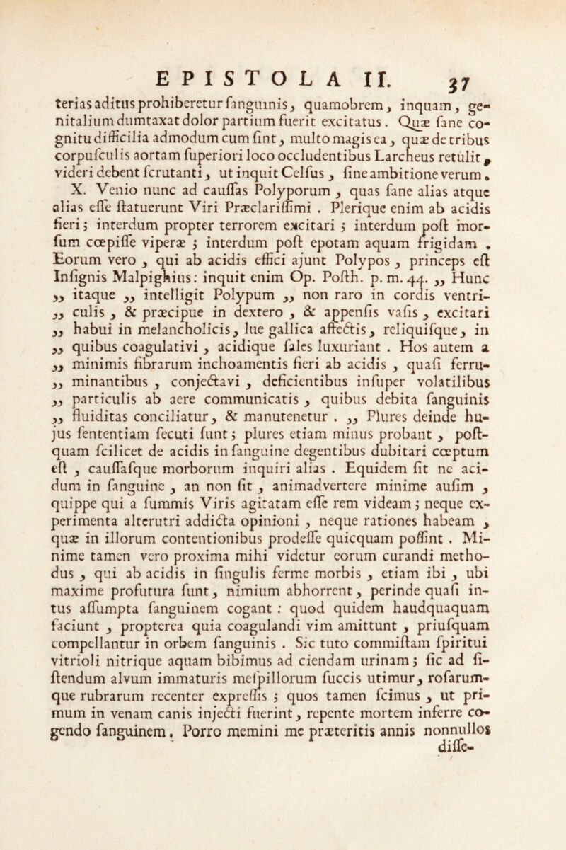 terias aditus prohiberetur fanguinis* quamobrem* inquam* ge¬ nitalium dumtaxat dolor partium fueric excitatus. Qme fane co- gnitu difficilia admodum cum fint* multo magis ea * quas de tribus corpufculis aortam fuperiori loco occludentibus Larcheus retulit # videri debent ferutanti * ut inquit Celfus * fine ambitione verum. X. Venio nunc ad caufias Polyporum * quas fane alias atque alias efie Patuerunt Viri Prxclariffimi . Plerique enim ab acidis fieri 5 interdum propter terrorem excitari ; interdum poP mor- fum ccepiPe viperae * interdum poP epotam aquam frigidam . Eorum vero * qui ab acidis effici ajunt Polypos * princeps eP Infignis Malpighius: inquit enim Op. Pofih. p.m. 44. ** Hunc yy itaque yy intelligit Polypum ** non raro in cordis ventri- yy culis y & praecipue in dextero y & appenfis vafis * excitari yy habui in melancholicis* lue gallica aftedtis* rcliquifquc* in yy quibus coagulativi y acidique fales luxuriant . Hos autem a yy minimis fibrarum inchoamentis fieri ab acidis y quafi ferru- yy minantibus y conje&avi y deficientibus infuper volatilibus yy particulis ab aere communicatis y quibus debita fanguinis yy fluiditas conciliatur* & manutenetur . ** Plures deinae hu¬ jus fententiam fecuti funt 5 plures etiam minus probant y poffi- quam fcilicet de acidis in fanguine degentibus dubitari cceptum eP y cauPafque morborum inquiri alias . Equidem fit nc aci¬ dum in fanguine y an non fit * animadvertere minime aufim y quippe qui a fummis Viris agitatam effe rem videam 5 neque ex¬ perimenta alterutri addi&a opinioni * neque rationes habeam y qux in illorum contentionibus prodePc quicquam poffint . Mi¬ nime tamen vero proxima mihi videtur eorum curandi metho¬ dus * qui ab acidis in fingulis ferme morbis y etiam ibi * ubi maxime profutura funt y nimium abhorrent y perinde quafi in¬ tus affiumpta fanguinem cogant : quod quidem haudquaquam faciunt y propterea quia coagulandi vim amittunt * priufquam compellantur in orbem fanguinis . Sic tuto commiPam fpiritui vitrioli nitrique aquam bibimus ad ciendam urinam * fic ad fi- Pendum alvum immaturis mefpillorum fuccis utimur* rofarum- que rubrarum recenter expreffis $ quos tamen fcimus * ut pri¬ mum in venam canis injedti fuerint * repente mortem inferre co¬ gendo fanguinem, Porro memini me prxteritis annis nonnullos diffc-