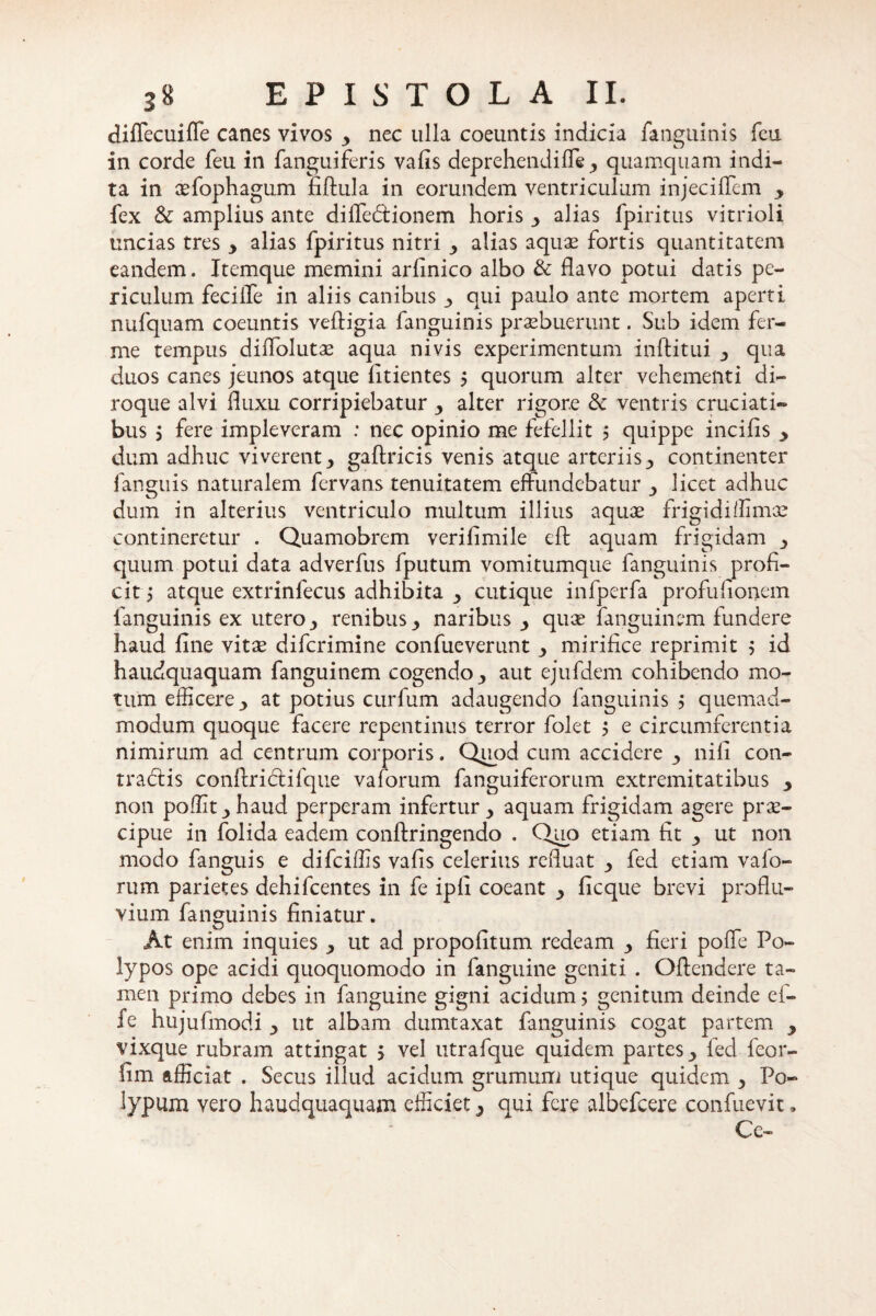 diflecuifle canes vivos > nec ulla coeuntis indicia fanguinis feu in corde feu in fanguiferis vafis deprehendiffe,, quamquam indi¬ ta in cefophagum fiftula in eorundem ventriculum injecilTem y fex & amplius ante diffedionem horis y alias fpiritus vitrioli uncias tres y alias fpiritus nitri ^ alias aquas fortis quantitatem eandem. Itemque memini arfinico albo & flavo potui datis pe¬ riculum fecilfe in aliis canibus •> qui paulo ante mortem aperti nufquam coeuntis veftigia fanguinis praebuerunt. Sub idem fer- me tempus didblutas aqua nivis experimentum inftitui y qua duos canes jeunos atque fitientes $ quorum alter vehementi di- roque alvi fluxu corripiebatur y alter rigore & ventris cruciati¬ bus j fere impleveram : nec opinio me fefellit 5 quippe incilis y dum adhuc viverent y gaftricis venis atque arteriiscontinenter fanguis naturalem fcrvans tenuitatem effundebatur y licet adhuc dum in alterius ventriculo multum illius aquae frigidiffimae contineretur . Quamobrem verifimile eft aquam frigidam y quum potui data adverfus fputum vomitumque fanguinis profi¬ cit , atque extrinfecus adhibita y cutique infperfa profufionem fanguinis ex utero y renibus y naribus y quae fanguinem fundere haud fine vitae difcrimine confueverunt y mirifice reprimit $ id haudquaquam fanguinem cogendo y aut ejufdem cohibendo mo¬ tum efficere y at potius curfum adaugendo fanguinis 5 quemad¬ modum quoque facere repentinus terror folet $ e circumferentia nimirum ad centrum corporis. Quod cum accidere y nili con¬ tradis conftri&ifque vaforum fanguiferorum extremitatibus y non poffit jhaud perperam infertur y aquam frigidam agere prae¬ cipue in folida eadem conftringendo . Quo etiam fit y ut non modo fanguis e difciffis vafis celerius refluat y fed etiam vafo¬ rum parietes dehifcentes in fe ipii coeant ficque brevi proflu¬ vium fanguinis finiatur. At enim inquies ut ad propofitum redeam y fieri poffe Po¬ lypos ope acidi quoquomodo in fanguine geniti . Offendere ta¬ men primo debes in fanguine gigni acidum; genitum deinde ef- fe hujufmodi y ut albam dumtaxat fanguinis cogat partem y vixque rubram attingat $ vel utrafque quidem partes y fed feor- fim afficiat . Secus illud acidum grumum utique quidem y Po¬ lypum vero haudquaquam efficiet y qui fere albefcere confuevit, Ce-