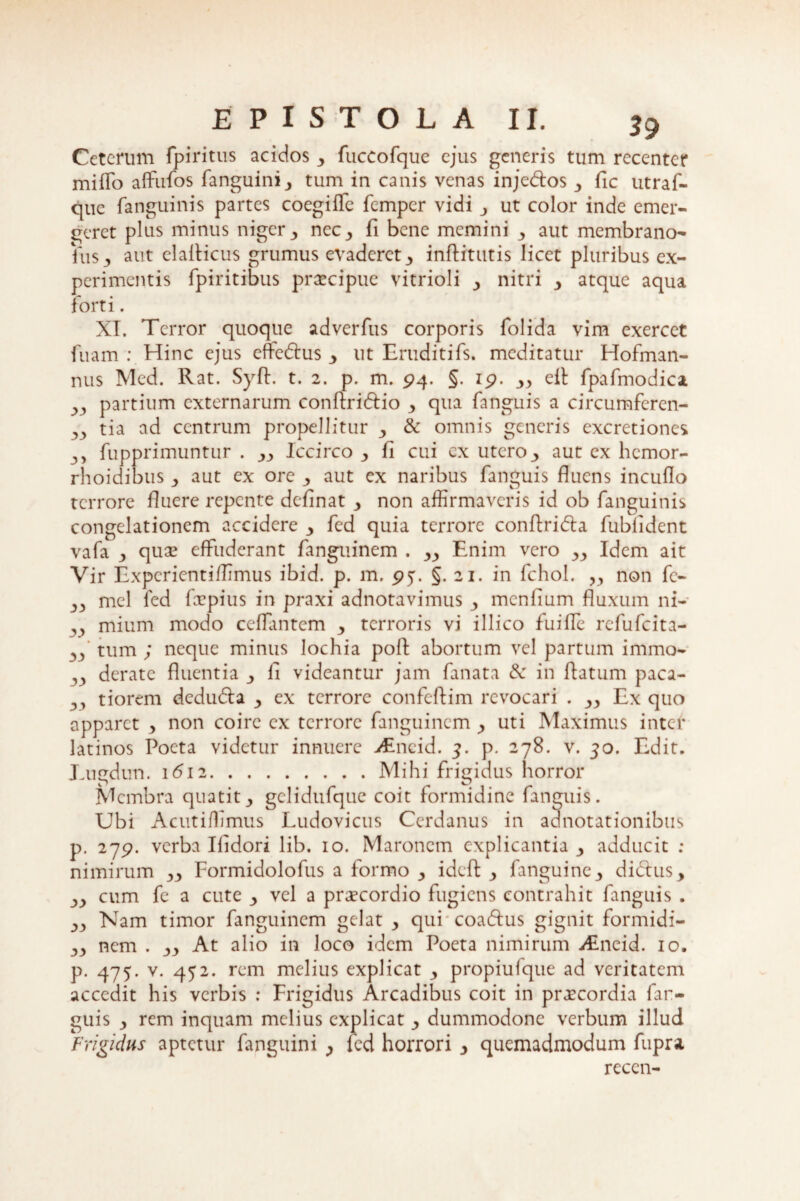 yy yy 3> Ceterum fpiritus acidos y fuccofque ejus generis tum recenter miffo affufos fanguinij tum in canis venas injedos y fic utraf- que fanguinis partes coegiffc femper vidi ut color inde emer¬ geret plus minus niger y nec 3 fi bene memini 3 aut membrano- his y aut elalHcus grumus evaderet 3 inftitutis licet pluribus ex¬ perimentis fpiritibus praecipue vitrioli y nitri y atque aqua forti. XI. Terror quoque adverfus corporis folida vim exercet fuam : Hinc ejus effedus y ut Eruditifs. meditatur Hofman- nus Med. Rat. Syft. t. 2. p. m. 94. §. 19. yy efl fpafmodica partium externarum conftridio 3 qua fanguis a circumferen¬ tia ad centrum propellitur y & omnis generis excretiones fupprimuntur . yy Iccirco y fi cui ex utero y aut ex hemor- rhoidibus y aut ex ore 3 aut ex naribus fanguis fluens incuflo terrore fluere repente definat y non affirmaveris id ob fanguinis congelationem accidere y fed quia terrore conflrida fubfident vafa y quae effuderant fanguinem . yy Enim vero yy Idem ait Vir Expcrientiffimus ibid. p. m. 95. §. 21. in fchol. „ non fl> 33 mei fed fepius in praxi adnotavimus y menfium fluxum ni—* 33 mium modo ceffantem y terroris vi illico fuiffe refufeita- 33 tum ; neque minus lochia poft abortum vel partum immo¬ derate fluentia y fi videantur jam fanat a & in flatum paca¬ tiorem deduda 3 ex terrore confeftim revocari . yy Ex quo apparet y non coire ex terrore fanguinem y uti Maximus inter latinos Poeta videtur innuere vEncid. 3. p. 278. v. 50. Edit. Euedun. 1612.Mihi frigidus horror Membra quatit3 gclidufque coit formidine fanguis. Ubi Acutiffimus Ludovicus Cerdanus in adnotationibus p. 279. verba Ifidori lib. 10. Maronem explicantia y adducit : nimirum yy Formidolofus a formo y ideft y fanguine3 didus, cum fe a cute y vel a praecordio fugiens contrahit fanguis . Nam timor fanguinem gelat y qui coadus gignit formidi- 33 nem . yy At alio in loco idem Poeta nimirum iEneid. 10. p. 475. v. 452. rem melius explicat y propiufque ad veritatem accedit his verbis : Frigidus Arcadibus coit in praecordia far- guis 3 rem inquam melius explicat y dummodonc verbum illud Frigidus aptetur fanguini > fed horrori y quemadmodum fupra rcccn- yy yy yy yy