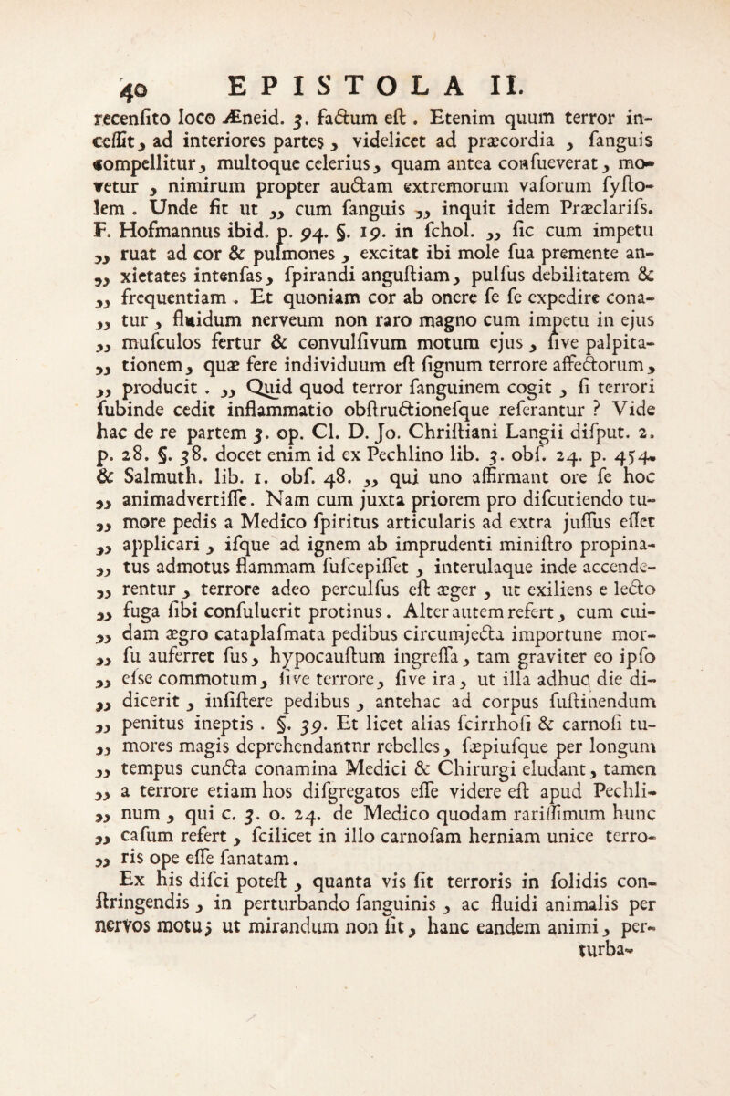 recenfito loco JEndd. 3. fadum eft . Etenim quum terror in- ceffit, ad interiores partes , videlicet ad praecordia , fanguis «ompellitur, multoque celerius , quam antea confueverat > mo- vetur y nimirum propter audam extremorum vaforum fyfto- lem . Unde fit ut „ cum fanguis yy inquit idem Praeclarifs. F. Hofmannus ibid. p. 94. §. 19. in fchol. „ fic cum impetu yy ruat ad cor & pulmones y excitat ibi mole fua premente an- yy xietates intsnfas, fpirandi anguftiam, pulfus debilitatem yy frequentiam . Et quoniam cor ab onere fe fe expedire cona- yy tur y fluidum nerveum non raro magno cum impetu in ejus yy mufculos fertur & convulfivum motum ejus , five palpita- 53 tionem, quae fere individuum eft fignum terrore affedorum > yy producit . yy Quid quod terror fanguinem cogit , fi terrori fubinde cedit inflammatio obftrudionefque referantur ? Vide hac de re partem 3. op. Cl. D. Jo. Chriftiani Langii difput. 2, p. 28. §. 38, docet enim id ex Pechlino lib. 3. obf. 24. p. 454» & Salmuth. lib. 1. obf. 48. „ qui uno affirmant ore fe hoc yy animadvertifle. Nam cum juxta priorem pro difeutiendo tu- yy more pedis a Medico fpiritus articularis ad extra jufliis eflet yy applicari y ifque ad ignem ab imprudenti miniftro propina- yy tus admotus flammam fufeepiffet y interulaque inde accende- yy rentur y terrore adeo perculfus eft seger y ut exiliens e ledo yy fuga fibi confuluerit protinus. Alter autem refert y cum cui- yy dam aegro cataplafmata pedibus circumjeda importune mor- yy fu auferret fus, hypocauftum ingrefla , tam graviter eo ipfo yy else commotumy five terrore, five ira y ut illa adhuc die di- yy dicerit y infiftere pedibus , antehac ad corpus fuftinendum yy penitus ineptis . §.39. Et licet alias fcirrhofi & carnofi tu- yy mores magis deprehendantur rebelles y ftepiufque per longum yy tempus eunda conamina Medici & Chirurgi eludant, tamen yy a terrore etiam hos difgregatos efle videre eft apud Pechli- yy num y qui c. 3. o. 24. de Medico quodam rariffimum hunc yy cafum refert , fcilicet in illo carnofam herniam unice terro- yy ris ope efle fanatam. Ex his difei poteft , quanta vis fit terroris in folidis con« ftringendis, in perturbando fanguinis , ac fluidi animalis per nervos motu5 ut mirandum non iit, hanc eandem animi, per- turba^