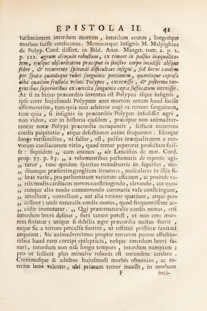 turbationem interdum mortem 3 interdum acutos y longofque morbos fuille confecutos. Memoratque Infignis M. Malpighius de Polyp. Cord. differt, in Bibi. Anat. Manget. tom. 2. p. 2* p. 122. Agrum alioquin robuflum> ex timore in puifus inaequalita¬ tem y ejufque obfcuntatem praecipue in fmiftro carpo inci-diffe abfque febre y & recurrente fpirandi difficultate infigni y fed brevi tandem per fputa quandoque rubri [anguinis portionem y quandoque copiofa alba quaedam f'rufula veluti Tolypos y cxcrevifje y & poftremo tur¬ gentibus fuperioribus ex coercita [anguinis copia [ujjocatum interi ij]b. At li in hujus praecordiis inventus elt Polypus ifque infignis , ipfe certe hujufmodi Polypum ante mortem ortum haud facile affirmaverim, tum quia non arbitror cogi ex terrore fanguinem, tum quia y fi infignis in praecordiis Polypus infediffet aegri , non videoy cur in hilloria ejufdem y praecipue non animadver¬ tantur notae Polypi praecordia occupantis , fcilicct recurrens cordis palpitatio y atque defedtiones animi frequentes . Ideoque longe verilimilius ni fallor., eft., puifus inaequalitatem a ner¬ vorum cardiacorum vitio y quod terror pepererat profe&am fuif- fe : fiquidem yy cum animus yy ait Lancilius de mot. Cord. prop. 55. p. 83. yy a vehementibus pathematis de repente agi- yy tatur y tunc quidem fpiritus tumultuarie in fuperius y mc- yy diumque prxfertimganglium irruentes y mufculares in illis fi- yy bras varie y pro pathematum varietate afficiunt y ac proinde va- yy riis modis cardiacos nervos conftringcndo y elevando 3 aut quo- yy cunque alio modo commovendo coronaria vafa conllringunt, attollunt 3 convellunt aut alia ratione quatiunt., atque per- yy cellunt j unde naturalis cordis motus y quod frequentiffime ac- yy cidit immutatur. yy Qui prxtcrnaturalis cordis motusy ctfi interdum brevi delinat y fieri tamen poteft y ut non ante mor¬ tem finiatur 5 utique fi debilia aeger praecordia naftus fuerit y caque fic a terrore pcrculfa fuerint y ut reftitui priftinx fanitati nequeant. Sic animadvertimus propter terrorem pueros affedfio- nibus haud raro corripi epilepticis y eofque interdum brevi la¬ nari., interdum non nifi longo tempore y interdum nunquam $ pro ut fcilicct plus minufve roboris eft eorundem cerebro . Ccrnimufque & adultos hujufmodi morbis obnoxios y ac in- terim bene valentes ubi primum terror inceifit_, in morbum F inci-