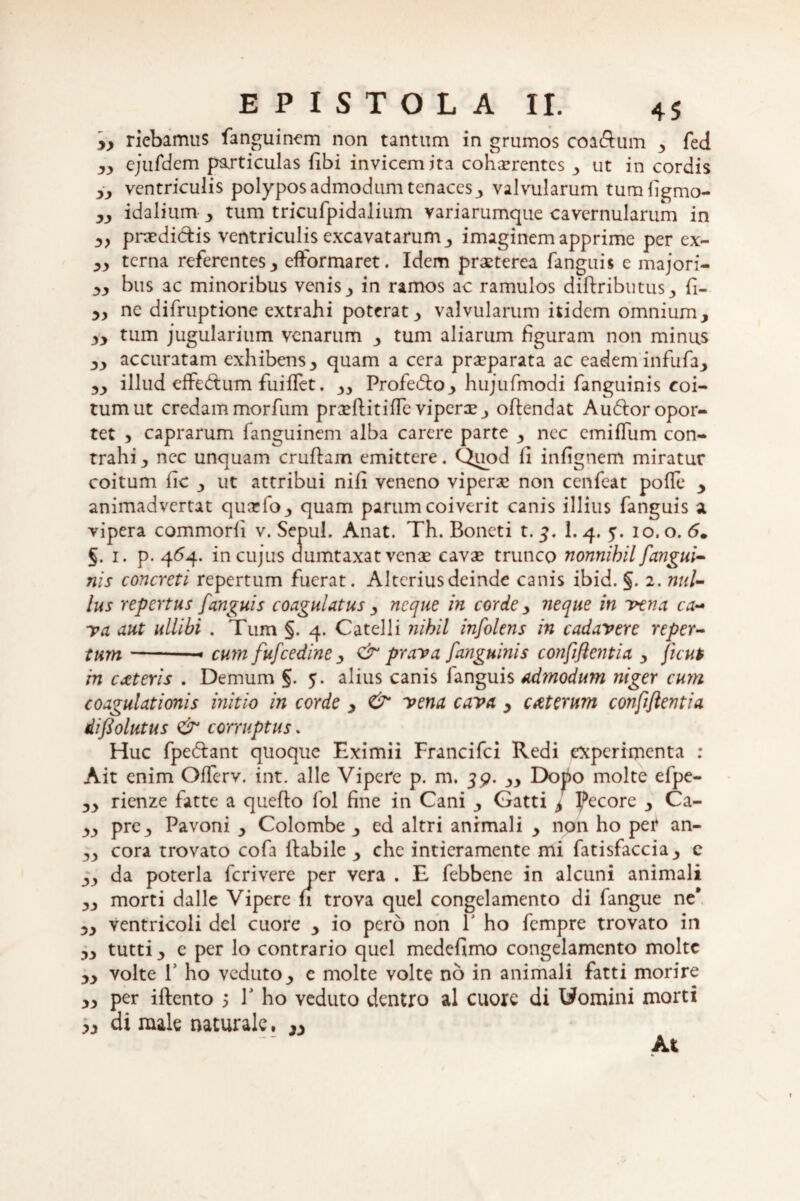 y} riebamus fanguinem non tantum in grumos coa&um * fed yy ejufdcm particulas libi invicem ita cohaerentes * ut in cordis yy ventriculis polypos admodum tenacesy valvularum tumfigmo- yy idalium y tum tricurpidalium variarumque cavernularum in y} praedictis ventriculis excavatarum* imaginem apprime per ex- yy terna referentes* efformaret. Idem praeterea fanguis e majori- yy bus ac minoribus venis* in ramos ac ramulos diftributus* fi- yy ne difruptione extrahi poterat* valvularum itidem omnium* yy tum jugularium venarum * tum aliarum figuram non minus ** accuratam exhibens* quam a cera praeparata ac eadem infufa* yy illud eifedtum fuiffet. ** Profecto* hujufmodi fanguinis coi¬ tum ut credam morfum prxfUtifTe viperx* offendat Audior opor¬ tet > caprarum fanguinem alba carere parte * nec cmifTum con¬ trahi* nec unquam cruflam emittere. Quod fi infignem miratur coitum fic * ut attribui nili veneno viperx non cenfeat pofle * animadvertat quarfo* quam parum coiverit canis illius fanguis a vipera commodi v. Sepul. Anat. Th. Boneti t. 3. 1. 4. 5. 10. o. 5. 5. 1. p. 464- in cujus dumtaxat venae cavas trunco nonnihil/'angui¬ nis concreti repertum fuerat. Alterius deinde canis ibid. §. 2. nul¬ lus repertus fanguis coagulatus * neque in corde * neque in vena ca¬ va aut ullihi . Tum §. 4. Catelli nihil infolens in cadavere reper¬ tum —-—• cum fufcedine * & prava fanguinis confiflentia * jient m exteris . Demum §. 5- alius canis fanguis admodum niger cum coagulationis initio in corde * & vena cava * exterum confiflentia diflolutus <& corruptus. Huc fpedlant quoque Eximii Francifci Redi experimenta : Ait enim Offerv. int. alie Vipere p. m. 39. ** Dopo molte efpe- ** rienze fatte a quefto fol fine in Cani * Gatti y jecore * Ca- ** pre* Pavoni * Colombe * ed altri animali * non ho per an- ** cora trovato cofa Habile * chc intieramente mi fatisfaccia * e ** da poteria ferivere ner vera . E febbene in alcuni animali ** morti dalle Vipere h trova quel congelamento di fangue ne’ ** ventricoli dcl cuore * io pero non V ho fempre trovato in ** tutti * e per lo contrario quel medefimo congelamento molte ** volte T ho veduto* e molte volte no in animali fatti morire ** per iftento 5 h ho veduto dentro al cuorc di fcJomini morti yy di male naturale, yy