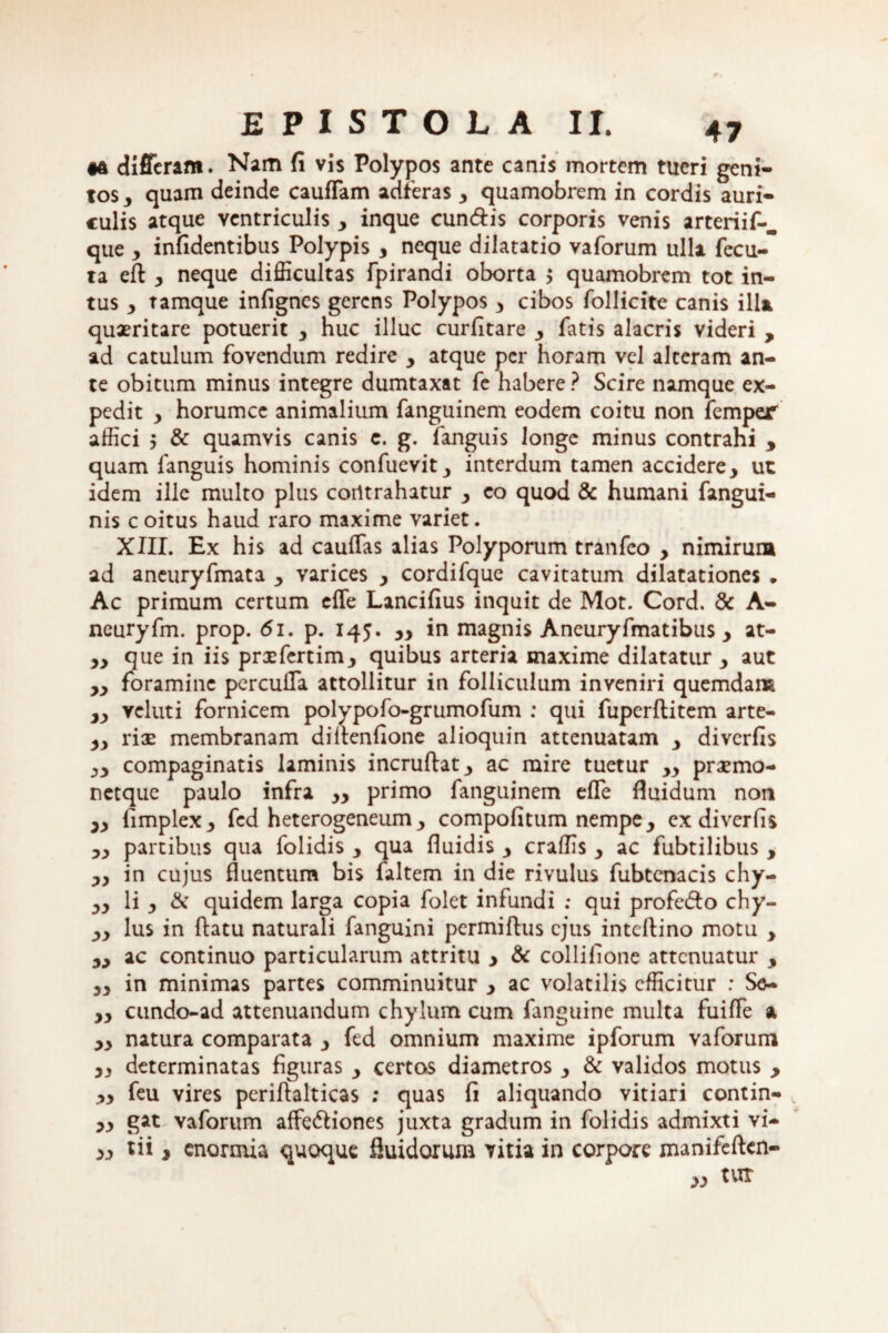 •a differam. Nam fi vis Polypos ante canis mortem tueri geni¬ tos , quam deinde cauffam adferas 3 quamobrem in cordis auri¬ culis atque ventriculis , inque eundis corporis venis arteriif-. que , infidentibus Polypis , neque dilatatio vaforum ulla fecu- ta efl y neque difficultas fpirandi oborta $ quamobrem tot in¬ tus y tamque infignes gerens Polypos , cibos follicite canis illa quaeritare potuerit y huc illuc curfitare , fatis alacris videri , ad catulum fovendum redire y atque per horam vel alteram an¬ te obitum minus integre dumtaxat fe habere ? Scire namque ex¬ pedit y horumce animalium fanguinem eodem coitu non femper affici 5 & quamvis canis c. g. fanguis longe minus contrahi * quam fanguis hominis confuevit, interdum tamen accidere, ut idem ille multo plus coiltrahatur , eo quod & humani fangui- nis coitus haud raro maxime variet. XIII. Ex his ad caulfas alias Polyporum tranfeo , nimirum ad aneuryfmata , varices , cordifque cavitatum dilatationes . Ac primum certum efle Lancifius inquit de Mot. Cord. & A- ncuryfm. prop. 61, p. 145. ,, in magnis Aneuryfmatibus , at- „ que in iis prxfcrtim, quibus arteria maxime dilatatur , aut ,, foramine perculTa attollitur in folliculum inveniri quemdam „ veluti fornicem polypofo-grumofum ; qui fuperftitem arte- 3, riae membranam diflenfione alioquin attenuatam , diverfis yy compaginatis laminis incruftat, ac mire tuetur „ praemo- netque paulo infra yy primo fanguinem efle fluidum non „ fimplex, fed heterogeneum , compofitum nempe, ex diverfis „ partibus qua folidis , qua fluidis , craffis , ac fubtilibus , „ in cujus fluentum bis faltem in die rivulus fubtenacis chy- „ li , & quidem larga copia folet infundi ; qui profedto chy- „ lus in flatu naturali fanguini permiftus ejus inteflino motu , „ ac continuo particularum attritu > & collifione attenuatur , „ in minimas partes comminuitur , ac volatilis efficitur : Se- „ cundo-ad attenuandum chylum cum fanguine multa fuifle a ,, natura comparata , fed omnium maxime ipforum vaforum ,, determinatas figuras , certos diametros , & validos motus , yy feu vires periftalticas ; quas fi aliquando vitiari contin- 3, gat vaforum affe&iones juxta gradum in folidis admixti vi- 3, tii , enormia quoque fluidorum vitia in corpore manifeflen- 3, tur