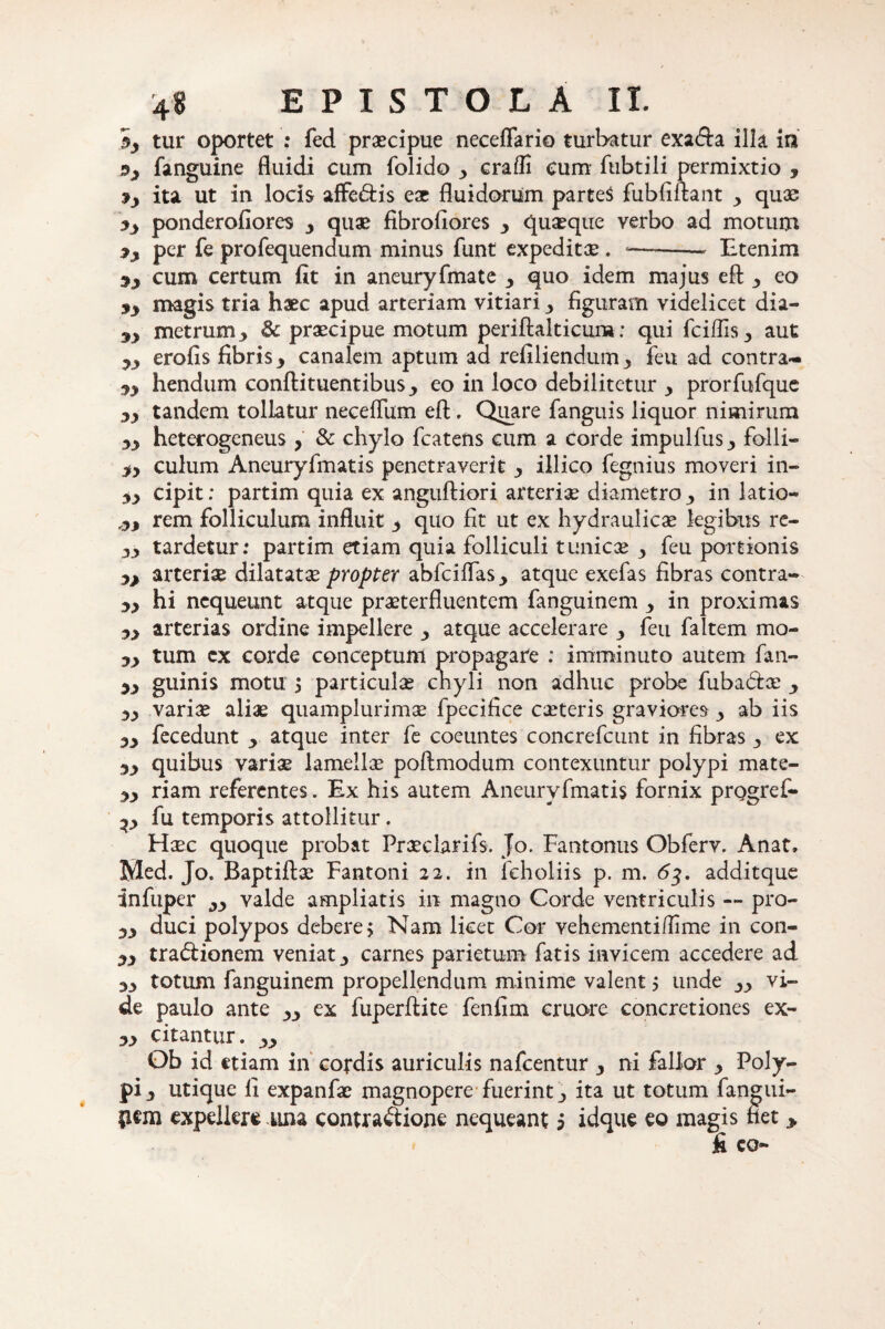 5_, tur oportet : fed praecipue neceflario turbatur exafta illa in fanguine fluidi cum folido erafli cum fubtili permixtio , ita ut in locis affe&is eae fluidorum parteS fubfiftant quae ponderofiores y quae fibrofiores 3 quaeque verbo ad motum 7j per fe profequendum minus funt expeditae. —-- Etenim sy cum certum fit in aneuryfmate 3 quo idem majus eft > eo jy magis tria haec apud arteriam vitiari y figuram videlicet dia- 9y metrum 3 & praecipue motum periftalticura: qui fciflis3 aut yy erofis fibris y canalem aptum ad refiliendum^ feu ad contra- yy hendum conftituentibuseo in loco debilitetur y prorfufque yy tandem tollatur necefliim efl;. Quare fanguis liquor nimirum yy heterogeneus y & chylo fcatens cum a corde impulfus ■> folli— yy culum Aneuryfmatis penetraverit y illico fegnius moveri in» yy cipit; partim quia ex anguftiori arteriae diametro y in latio* ,yy rem folliculum influit y quo fit ut ex hydraulicae legibus re- yy tardetur: partim etiam quia folliculi tunicae y feu portionis yy arteriae dilatatae propter abfciflas y atque exefas fibras contra» yy hi nequeunt atque praeterfluentem fanguinem y in proximas yy arterias ordine impellere y atque accelerare y feu faltem mo- yy tum ex corde conceptum propagare : imminuto autem fan- yy guinis motu 5 particulae chyli non adhuc probe fubadtx y yy variae aliae quamplurimae fpecifice exteris graviores y ab iis yy fecedunt y atque inter fe coeuntes concrefcunt in fibras 3 ex yy quibus varix lamellae poftmodum contexuntur polypi mate- yy riam referentes. Ex his autem Aneuryfmatis fornix progref» yy fu temporis attollitur. Haec quoque probat Prxclarifs. Jo. Fantonus Obferv. Anat. Med. Jo. Baptiftx Fantoni 22. in feholiis p. m. 63. additque infuper valde ampliatis in magno Corde ventriculis -» pro» yy duci polypos debere > Nam licet Cor vehementi /fime in con- y3 tradlionem veniat •> carnes parietum fatis invicem accedere ad yy totum fanguinem propellendum minime valent > unde yy vi¬ de paulo ante yy ex fuperftite fenfim cruore concretiones ex» yy citantur, yy Ob id etiam in cordis auriculis nafcentur 3 ni fallor y Poly¬ pi y utique fi expanfx magnopere fuerint ita ut totum fangui- pem expellere una contra&ione nequeant 5 idque eo magis het > fi eo» $