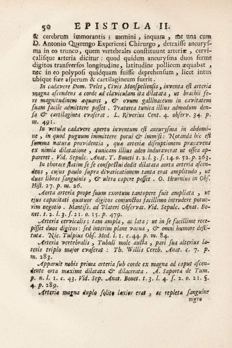 $£ cerebrum immorantis 5 memini inquam y rfie una cum D. Antonio Querengo Experienti Chirurgo , detexilfe aneuryf- ma in eo trunco y quem vertebrales conflituunt arteriae y cervi- califque arteria dicitur : quod quidem aneuryfma duos ferme digitos tranfvcrfos longitudine y latitudine pollicem aequabat y n.ec in eo polvpofi quidquam fuilfe deprehenfum y licet intus Sibique fere alperum & cartilagineum fuerit. In cadavere Dom. Velet y Civis Monfpelienfls y inventa efl arteria magna afeendens a corde ad claviculam ita dilatata y ut brachii fe¬ re magnitudinem aquar et , & ovum gallinaceum in cavitatem fuam facile admittere poffet . Traterea tunica illius admodum den- fa & cartilaginea evaferat. L. Bjverius Cent. 4. obferv. 54. p. m. 4pi. In vetula cadavere aperto inventum efl aneuryfma in abdomi¬ ne y in quod pugnum immittere potui <& immifi: Tfotanda hic efl fwmma natura providentia y qua arteria difruptionem pracavens ex nimia dilatatione y tunicam illius adeo induraverat ut effea ap¬ pareret e Vid. Sepulc. Anat. T. Boneti t.2.l. 3. f 14.0. $2-p- 263. In thorace ftatim fe fe confpetini dedit dilatata aorta arteria afeen- iens y cujus paulo fupra divaricationem tanta erat amplitudo y ut duas libras fanguinis y & ultra capere pojfet . 0. Heurnius in Obf Hifl. 27. p. m. 26. Aorta arteria prope fuum exortum tantopere fuit ampliata y ut ejus capacitati quatuor digitos conjunUos facillimo intrudere potue¬ rim negotio . Mantifs, ad Tlateri Obfervat. Vid. Sepulc. An at. Bo- net. t.2.1.3. f. 21. 0. 15. p. 479. Arteria cervicalis y tam ampla y ac lata ; ut in fe facillime rece- piffet duos digitos: fed interim plane vacua , & omni humore defli- tuta. Tfic. Tulpius Obf Med. L 1. c. 44. p. m. 84. *Arteria vertebralis y Tubuli mole aufta y pari fua alterius la¬ teris triplo major evaferat : Th. Willis Cereb. Sinat, c. 7. p» m. 283. -Apparuit nobis prima arteria fub corde ex magna ad caput afeen- dente orta maxime dilatata & dilacerata . A. Saporta de Tum. p> n.l. 1. c. 43. Vid. Sep. Anat. Bonet. t. 3. L 4. f 2. 0. 21. §. 4’ P- 289. Arteria magna duplo fqlito laxior erat y te repleta f anguine nigro