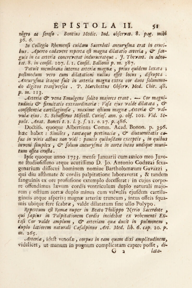 nigro ac ferofo . Bontius Medie, Ind. obfervat. 8. pag. mihi 36. 6. In Collegio Bhemenfi cuidam Sacerdoti aneuryfma erat in cruri¬ bus . Mperto cadavere reperta efl magna dilatatio arteriay & fan¬ guis in ea aneri a concreverat induruerat que . J. Tbevart, in adno- tat. 8. in confli. 107. /. 1. Confil. Ballonii p. m. 387. Vatuit membrana interna arteria magna y prius quidem laxata y poflmedum vero cum dilatationi nullus efjet locus y difrupta . ..Aneuryfma itaque fuit in arteria magna extra cor duos folummo- do digitos tranfverfos . T. Marchettus Obferv, Med, Cbir. 48. p. m. 113. vArteria & vena Emulgens folito majores erant. —- Cor magni¬ tudinis & firmitatis extraordinaria : Vafa ejus valde dilatata y & confiflentia cartilaginofa y maxime oflium magna Arteria & val¬ vula ejus. S. Scbafferus Mifcell. Curiof. ann. 9. obf. 102. Vid. Se- pulc. Minat. Boneti t. 2. I. 3. f. 21. 0. 27. p. 486. Docfifs. quoque Albertinus Comm. Acad. Bonon. p. 396. hxc habet : Similes y tantaque pertinacia y & diuturnitatis ca- fus in viris adhuc non vidi : paucis quibufdam exceptis y in quibus inveni fimplex y & folum aneuryfma in aorta intus urtdique muni¬ tum offea crufla. Ipfe quoque anno 1733. menfe Januarii cum amico meo Juve¬ ne itudiofi/TImo atque acutiilimo D. Jo. Antonio Codazxi fexa- genarium diflecui hominem nomine Bartholomaeum Gavazzi y qui diu aflhmatc & cordis palpitatione laboraverat y & tandem ianguinis ex ore profufione extemplo decefferat: in cujus corpo¬ re offendimus laevum cordis ventriculum duplo naturali majo¬ rem j oftium aortae duplo minus cum valvulis ejufdem cartila¬ gineis atque afperis; magnae arteriae truncum ^ intus ofleis fqua- mis ubique fere fcabraevalde dilatatum fine ullo Polypo. l\epertum eft Boma nuper in Beato Vbilippo ISjerio Sacerdote y qui fapius in Talpitationem Cordis incidebat ex vehementi Ex- taji Cor valde amplum y & arteriam qua ducit in pulmonem , duplo latiorem naturali Cafalpinus Mrt. Med. lib. 6. cap. 20. p. m. 263. .Arteria y ideft venofae •> corpus in eam quam dixi amplitudinem> videlicet > ut manum in pugnum complicatam capere pofftt, di- G 2 lata*»