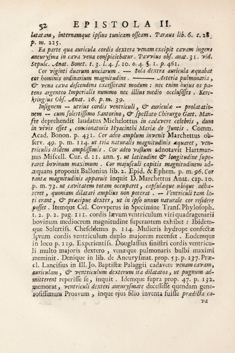 latatamy internamque ipfius tunicam ojjeam. Taraus lib. 6. c. 1% p. m, 225. , Ea parte qua auricula cordis dextera venam excipit carpam ingens meuryfma in cava vena conspiciebatur. Tavvius obf anat. 31. vid. Sepulc. Mnat. Bonet. t. 3. /. 4. /. 10. 0. 4. 5. i. p. 4(51. Cor viginti duarum unciarum . — dextra auricula aquabat ecr hominis ordinarium magnitudine . •—-- Arteria pulmonaria y & vena cava defeendens ex cefferant modum : nec enim hujus os pa¬ tens argenteo Imperialis nummo nec illius medio occlufijjes . Kerc- \ringius Obf. Minat. 16. p.m, 39. Jnfignem — utrius cordis ventriculi y & auricula — prolataxio¬ nem — cum folertiffmo Santorino 3 & fpeffato Chirurgo Gaet. Man- fre deprehendit laudatus Michelottus in cadavere celebris y dum in vivis effet y condonator is Hyacinthi Maria de Juntis . Comm. Acad. Bonon. p. 431. Cor adeo amplum invenit Marchettus ob- ferv. 49. p. m. 114. ut tria naturalis magnitudinis aquaret 3 ven¬ triculis itidem ampliffimis . Cor adeo vaftum adnotavit Hartman- tius Mifcell. Cur. d. 11. ann. $. ut latitudine & longitudine fupe- raret bovinum maximum . Cor majufculi capitis magnitudinem ad¬ aquans proponit Ballonius lib. 2. Epid. &Ephem. p. rn.96.C0t tanta magnitudinis apparuit inquit D. Marchettus Anat. cap. 10, ,p. m. 73. ut cavitatem totam occuparety capfuUque ubique adhx- .reret y quoniam dilatari amplius non poterat . — Ventriculi tam la¬ ti erant y & praecipue dexter y ut in ipfo unum naturale cor refidere poffet. Itemque Cei. Covvperus in Specimine Tranf. Phylofoph. t. 2. p. 2. pag. m. cordis laevum ventriculum viri quadragenarii bovinum mediocrem magnitudine fuperantem exhibet : Ibidem- que Solertifs. Chefeldenus p. 114. Mulieris hydrope confectae Igvum cordis ventriculum duplo majorem recenfet . Eodemque in loco p. 119. Experientifs. Douglaflius finifiri cordis ventricu¬ li multo majoris dextero y venaeque pulmonaris bulbi maximi meminit. Denique in lib. de Aneuryfmat. prop. 53. p. ijy.Prse- cl. Laneifius in 111. Jo. Baptiifoe Palaggii cadavere venam cavamy auriculam y & ventriculum dexterum ita dilatatos y ut pugnum ad¬ mitterent repeniTe fe^ inquit . Idemque fupra prop. 47. p. 132. memorat ^ ventriculi dexteri aneuryfmat e deceffifle quendam gene- foliffimura Proavum y inque ejus filio inventa fuiffe pradi&a ca- ) va