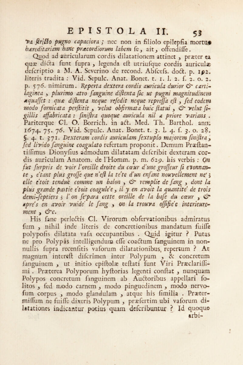 Va firffio pugno capaciora ; ncc non in filiolo epilepfia mortua hereditariam hanc pracordiorum labem fe_, ait3 offendiffe. Quod ad auricularum cordis dilatationem attinet y prxter ea qua? didla funt fupra y legenda efl utriufque cordis auriculae deferiptio a M. A. Severino de recond. Abfcefs. dodl. p. ipz. literis tradita : Vid. Sepulc. Anat. Bonet. t. i. 1. 2. f. 2. o. 2. p. 576. nimirum. Reperta dextera cordis auricula durior carti¬ laginea 3 plurimo atro f anguine diflenta fic ut pugni magnitudinem tquaffct : que diflenta neque refedit neque reprefja efl y fed eodem modo fornicata perfiitit y velat obfirmata huic flatui y & velut fi- gillis affabricata : fmiflra quoque auricula nil a priore varians . Pariterque Cl. O. Borricn. in adi. Med. Th. Barthol. ann: K574. 75. 76. Vid. Sepulc. Anat. Bonet. t. 3. L 4. f. 5. o. 28. §. 4. t. 571. Dexteram cordis auriculam fextuplo majorem fmiflray fed livido fanguine coagulato refertam proponit. Demum Proflan¬ ti ffimus Dionyfius admodum dilatatam deferibit dexteram cor¬ dis auriculam Anatom. de 1'Homm. p. m. 625?. his verbis : On fut furpris de voir Voreille droite du caur d'une grojjeur fi edoman¬ te 3 etant plus grofje que n efl la te te d’un enfant nouvellement ne' > ille etoit tendue comme un balon y & remplie de fang y dont la plus grande paitie etoit coaguleey il y en avoit la quantite de trois demi-feptiers 5 V on fe'para cette oreille de la bafe du cceur y & tpres en avoir vuide le fang y on la trouva offifiee interieure- ment y &c. His fane perledlis Cl. Virorum obfervationibus admiratus fum 3 nihil inde literis de concretionibus mandatum fiiilTc polypolis dilatata vafa occupantibus . Quid igitur ? Putas ne pro Polypis intelligendum elTe coadlum fanguinem in non¬ nullis fupra recenfitis vaforum dilatationibus, repertum ? At magnum intereft diferimen inter Polypum y & concretum fanguinem y ut initio epiflolx teflati funt Viri Praeclarifli- mi . Praeterea Polyporum hyflorias legenti conflat y nunquam Polypos concretum fanguinem ab Audtoribus appellari fo- litos 3 fed modo carnem y modo pinguedinem y modo nervo- fum corpus y modo glandulam y atque his fimilia . Praetcr- miffum ne fuiffe dixeris Polypum y prxfertim ubi vaforum di¬ latationes indicantur potius quam deferibuntur ? Id quoquo arbi-