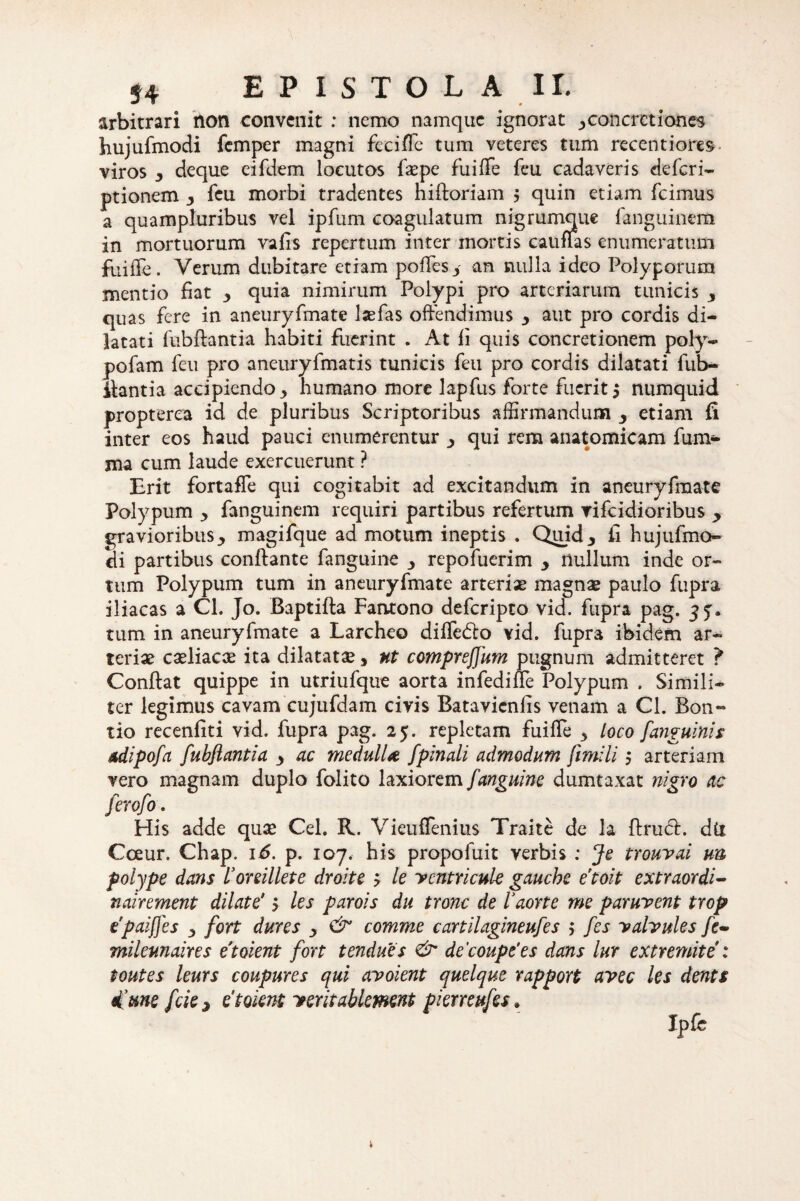 EP ISTOL A II. arbitrari non convenit : nemo namque ignorat 3 concretiones hujufmodi femper magni feciffe tum veteres tum recentiores viros , deque eifdem locutos faepe fuiffe feu cadaveris deferi- ptionem 3 feu morbi tradentes niftoriam $ quin etiam fcimus a quampluribus vel ipfum coagulatum nigrumque fanguinem in mortuorum vafis repertum inter mortis cauffas enumeratum fuiffe. Verum dubitare etiam poffes3 an nulla ideo Polyporum mentio fiat , quia nimirum Polypi pro arteriarum tunicis y quas fere in aneuryfmate lasfas offendimus y aut pro cordis di¬ latati fubftantia habiti fuerint . At fi quis concretionem poly- pofam feu pro aneuryfmatis tunicis feu pro cordis dilatati fub- ilantia accipiendo ^ humano more lapfus forte fuerit$ numquid propterea id de pluribus Scriptoribus affirmandum y etiam fi inter eos haud pauci enumerentur 3 qui rem anatomicam fum- ma cum laude exercuerunt ? Erit fortaffe qui cogitabit ad excitandum in aneuryfmate Polypum ■> fanguinem requiri partibus refertum vifeidioribus y gravioribus 3 magifque ad motum ineptis . Quid3 fi hujufmo- cli partibus conflante fanguine 3 repofuerim y rtullum inde or¬ tum Polypum tum in aneuryfmate arteriae magnae paulo fupra iliacas a Cl. Jo. Baptifta Fantono deferipto vid. fupra pag. jj. tum in aneuryfmate a Larcheo difledto vid. fupra ibidem ar¬ teriae caeliacae ita dilatatae, ut comprejjum pugnum admitteret ? Conftat quippe in utriufque aorta infedille Polypum . Simili¬ ter legimus cavam cujufdam civis Batavienfis venam a Cl. Bon- tio recenfiti vid. fupra pag. 25. repletam fuiffe 3 Loco [anguinis Adipofa fubftantia y ac medulU [pinali admodum fimili 5 arteriam vero magnam duplo folito laxiorem [anguine dumtaxat nigro ac ferofo . His adde quae Cei. R. Vieuffenius Traite de la ftrueff. du Cceur. Chap. 16. p. 107. his propofuit verbis : Je trouvai un polype dans 1’oreillete droite > le ycntricuk gauche etoit extraordi- nairement dilate' 5 les parois du tronc de Vaortt me paruvent trop tpaiffes y fort dures y & comme cartilagineufes > [es yalvules fe~ milemaires etoient fort tendues & de'coupe‘es dans lur extremite : toutes leurs coupures qui avoient quelque rapport avec les dents d'une [ciey etoient yeritablement piemufes.