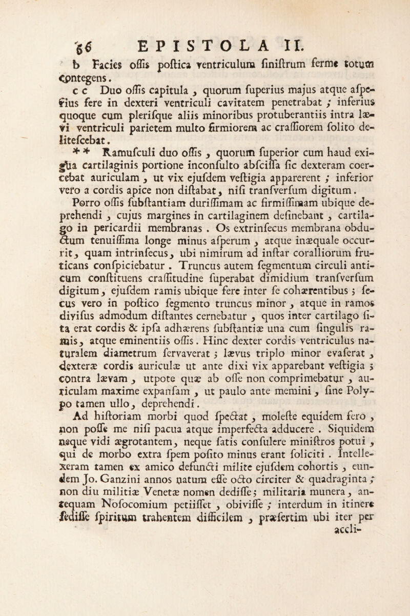 ’ b Facies offis poftica ventriculum finiftrum fermc totum <pntegens. c c Duo offis capitula , quorum fuperius majus atque afpe- £ius fere in dexteri ventriculi cavitatem penetrabat ; inferius quoque cum plerifque aliis minoribus protuberantiis intra lae¬ ti ventriculi parietem multo firmiorem ac craffiorem folito de- litefcebat. * * Ramufculi duo offis 3 quorum fuperior cum haud exi- gjtia cartilaginis portione inconfulto abfciffia fic dexteram coer¬ cebat auriculam y ut vix ejufdem veftigia apparerent ; inferior vero a cordis apice non diftabat* nifi tranfverfum digitum. Porro offis fubftantiam duriffimam ac firmiffimam ubique de¬ prehendi y cujus margines in cartilaginem delinebant j, cartila¬ go in pericardii membranas . Os extrinfecus membrana obdu- dum tenuiffima longe minus afperum 3 atque inaequale occur¬ rit 3 quam intrinfecusj ubi nimirum ad inftar coralliorum fru¬ ticans confpiciebatur . Truncus autem fegmentum circuli anti¬ cum conftituens craffitudine fuperabat dimidium tranfverfum digitum y ejufdem ramis ubique fere inter fe cohaerentibus 5 fe- cus vero in poftico fegmento truncus minor 3 atque in ramos diyifus admodum diftantes cernebatur y quos inter cartilago li¬ ta erat cordis & ipfa adhaerens fubftantiae una cum lingulis ra¬ mis y atque eminentiis offis. Hinc dexter cordis ventriculus na¬ turalem diametrum fervaverat j laevus triplo minor evaferat y ckxterx cordis auriculae ut ante dixi vix apparebant veftigia $ contra laevam utpote quae ab olfe non comprimebatur y au¬ riculam maxime expanfam y ut paulo ante memini y line Poly¬ po tamen ullo_, deprehendi. Ad hiftoriam morbi quod fpedat ■, molefte equidem fero , iion pofle me nili pacua atque imperfeda adducere . Siquidem aeque vidi aegrotantem^ neque fatis confulere miniftros potui y qui de morbo extra fpem polito minus erant foliciti . Intelle¬ xeram tamen ex amico defundi milite ejufdem cohortis j, eun¬ dem Jo. Garrzini annos natura effe odo circiter & quadraginta ; non diu militias Venetae nomen dedilTe 5 militaria munera y an¬ tequam Nofocomium petiilfet 3 obivifle ; interdum in itinere ftdiffe Ipimuai trahentem difficilem 3 pr*fertim ubi iter per aedi-