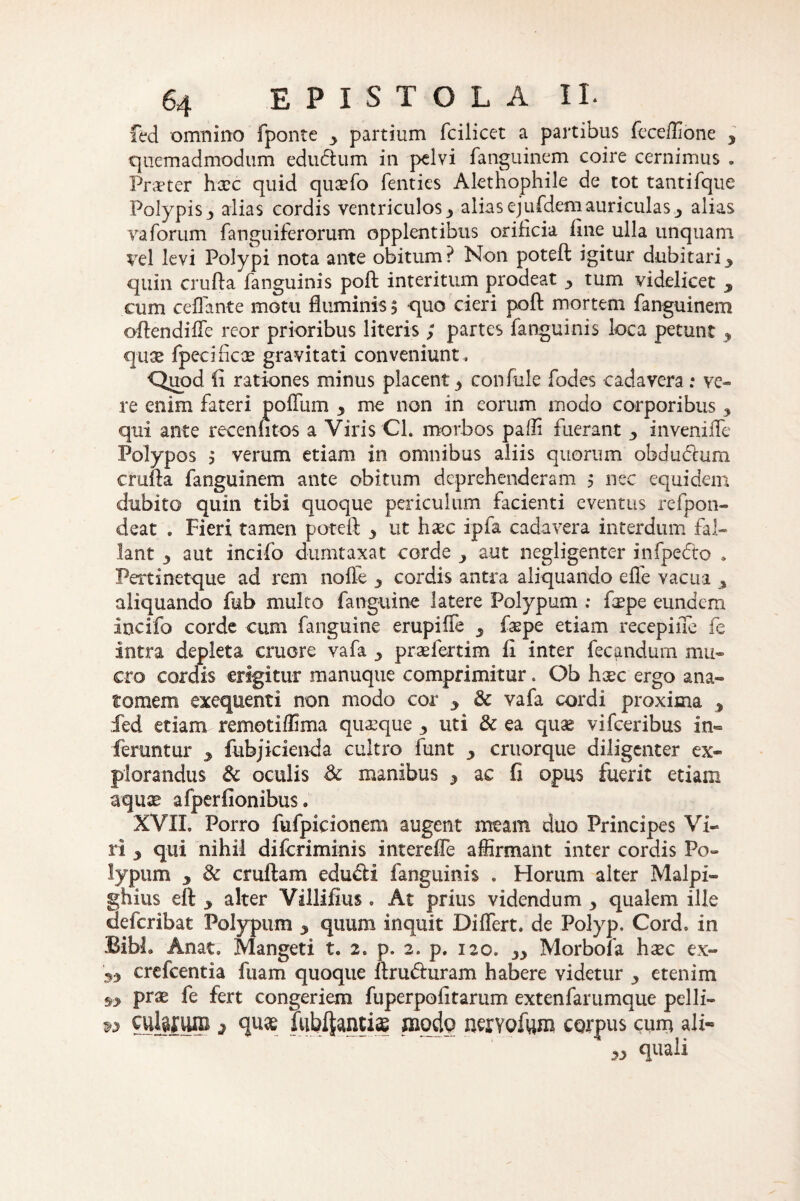 fed omnino fponte y partium fcilicet a partibus feceffione , quemadmodum eduftum in pelvi fanguinem coire cernimus . Praeter haec quid quaefo fenties Alethophile de tot tantifque Polypis^ alias cordis ventriculos3 aliasejufdemauriculasalias varorum fanguiferorum opplentibus orificia fine ulla unquam vel levi Polypi nota ante obitum? Non poteft igitur dubitariy quin crufta fanguinis poft interitum prodeat y tum videlicet y cum ceflante motu fluminis $ quo cieri poft mortem fanguinem oftendifle reor prioribus literis / partes fanguinis loca petunt y quae fpecificte gravitati conveniunt. Quod li rationes minus placent 3 confule fodes cadavera : ve¬ re enim fateri polium y me non in eorum modo corporibus 3 qui ante recenfitos a Viris Cl. morbos paffi fuerant y invenifle Polypos 3 verum etiam in omnibus aliis quorum obdutftum crufta fanguinem ante obitum deprehenderam 5 nec equidem dubito quin tibi quoque periculum facienti eventus refpon- deat . Fieri tamen poteft y ut haec ipia cadavera interdum fal¬ lant j aut incifo dumtaxat corde 3 aut negligenter infpedto . Pertinetque ad rem nolle y cordis antra aliquando efle vacua , aliquando fub multo fanguine latere Polypum ; fcepe eundem incifo corde cum fanguine erupiffe _5 faspe etiam recepiiTe fe intra depleta cruore vafa 3 praefertim fi inter fecandum mu¬ cro cordis erigitur manuque comprimitur. Qb hxc ergo ana- tornem exequenti non modo cor y & vafa cordi proxima y fed etiam remotiffima quaeque y uti & ea quae vifceribus in¬ feruntur 3 fubjicienda cultro funt y cruorque diligenter ex¬ plorandus oculis Sc manibus y ac fi opus fuerit etiam aquae afperfionibus. XVII. Porro fufpicionem augent meam duo Principes Vi¬ ri 3 qui nihil diferiminis intereffe affirmant inter cordis Po¬ lypum 3 & cruftam edufii fanguinis . Horum alter Malpi- ghius eft 3 alter Villifius. At prius videndum y qualem ille deferibat Polypum 3 quum inquit Differt, de Polyp. Cord» in Bibi. An at. Mangeti t. 2. p. 2. p. 120. 3y Morbola hxc ex- 33 crefcentia fuam quoque ftruduram habere videtur y etenim 9-> prae fe fert congeriem fuperpoiitarum extenfarumque pelli- w culuuni j quae fubfjantias modo nervofum corpus cum ali- 33 quali