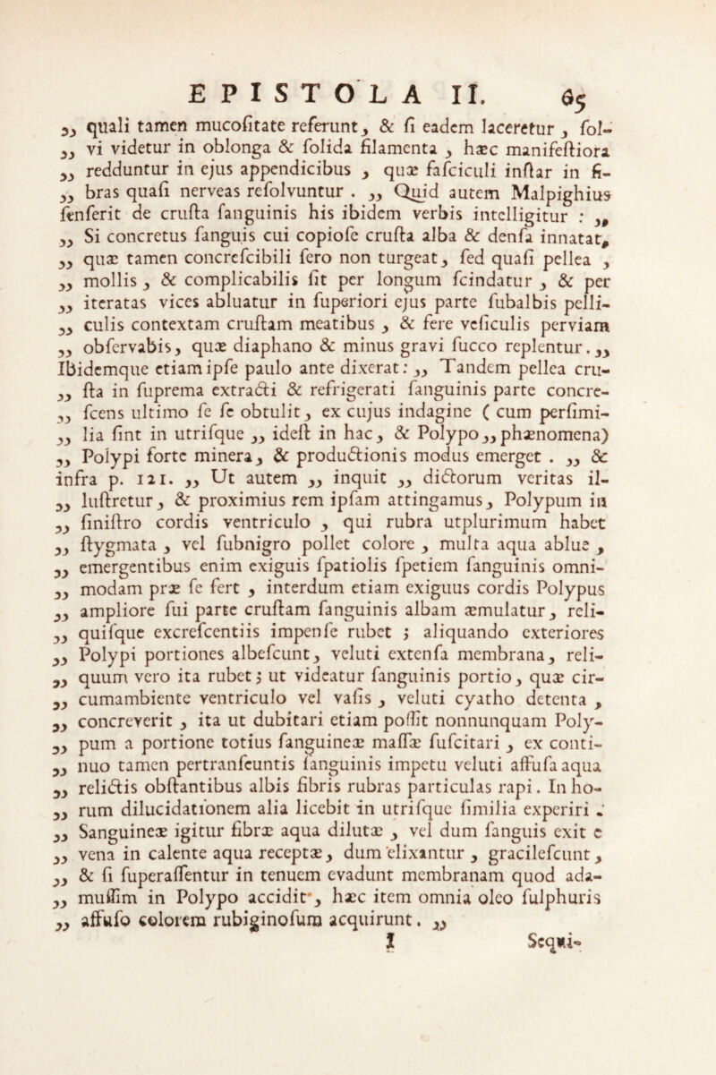 sy quali tamen mucofitate referunt 3 & fi eadem laceretur 3 fol- yy vi videtur in oblonga & folida filamenta y haec manifefliora >3 redduntur in ejus appendicibus y quae fafciculi inftar in fi- 33 bras quafi nerveas refolvuntur . Quid autem Malpighius ftnferit de crufla fanguinis his ibidem verbis intelligitur ; y0 ,3 Si concretus fanguis cui copiofe crufla alba & denfa innatat, 33 quae tamen concrcfcibili fero non turgeat 3 fed quafi pcllea , 33 mollis 3 & complicabilis lit per longum fcindatur y & per 33 iteratas vices abluatur in fuperiori ejus parte fubalbis pelli- 33 culis contextam cruftam meatibus y & fere vcliculis perviam 33 obfervabis, quae diaphano & minus gravi fucco replentur.yy Ibidcmque etiamipfe paulo ante dixerat: yy Tandem pellea cru- 33 fla in fuprema extradi & refrigerati fanguinis parte concre- ,3 fcens ultimo fe fe obtulit 3 ex cujus indagine ( cum perfimi- 33 lia fint in utrifque yy ideft in hac 3 & Polypo yy phaenomena) 33 Polypi forte minera3 & produdionis modus emerget . yy 8c infra p. 121. yy Ut autem yy inquit yy didorum veritas il- 33 luflretur^ & proximius rem ipfam attingamus^ Polypum in 33 finiflro cordis ventriculo y qui rubra utplurimum habet 33 flygmata y vel fubnigro pollet colore y multa aqua ablue , 33 emergentibus enim exiguis fpatiolis fpetiem fanguinis omni- 33 modam prae fe fert y interdum etiam exiguus cordis Polypus 33 ampliore fui parte cruflam fanguinis albam aemulatur 3 reli- 33 quifque excrefcentiis impenfe rubet > aliquando exteriores 33 Polypi portiones albefcuntj veluti extcnfa membrana3 reli— 33 quum vero ita rubet j ut videatur fanguinis portio 3 quae cir- 33 cumambiente ventriculo vel vafis y veluti cyatho detenta , 33 concreverit y ita ut dubitari etiam pofTit nonnunquam Poly- 33 pum a portione totius fanguineoe maffae fufeitari y ex conti- 33 nuo tamen pertranfeuntis fanguinis impetu veluti affufaaqua 33 relidis obflantibus albis fibris rubras particulas rapi. In ho- 33 rum dilucidationem alia licebit in utrifque fimilia experiri • 33 Sanguineae igitur fibrx aqua dilutae y vel dum fanguis exit c 33 vena in calente aqua receptae y dum elixantur y gracilefcunt y 33 & fi fuperaffentur in tenuem evadunt membranam quod ada- 33 muflim in Polypo accidit*3 haec item omnia oleo fulphuris 33 affufo colorem rubiginofura acquirunt. y> l Scq»i-